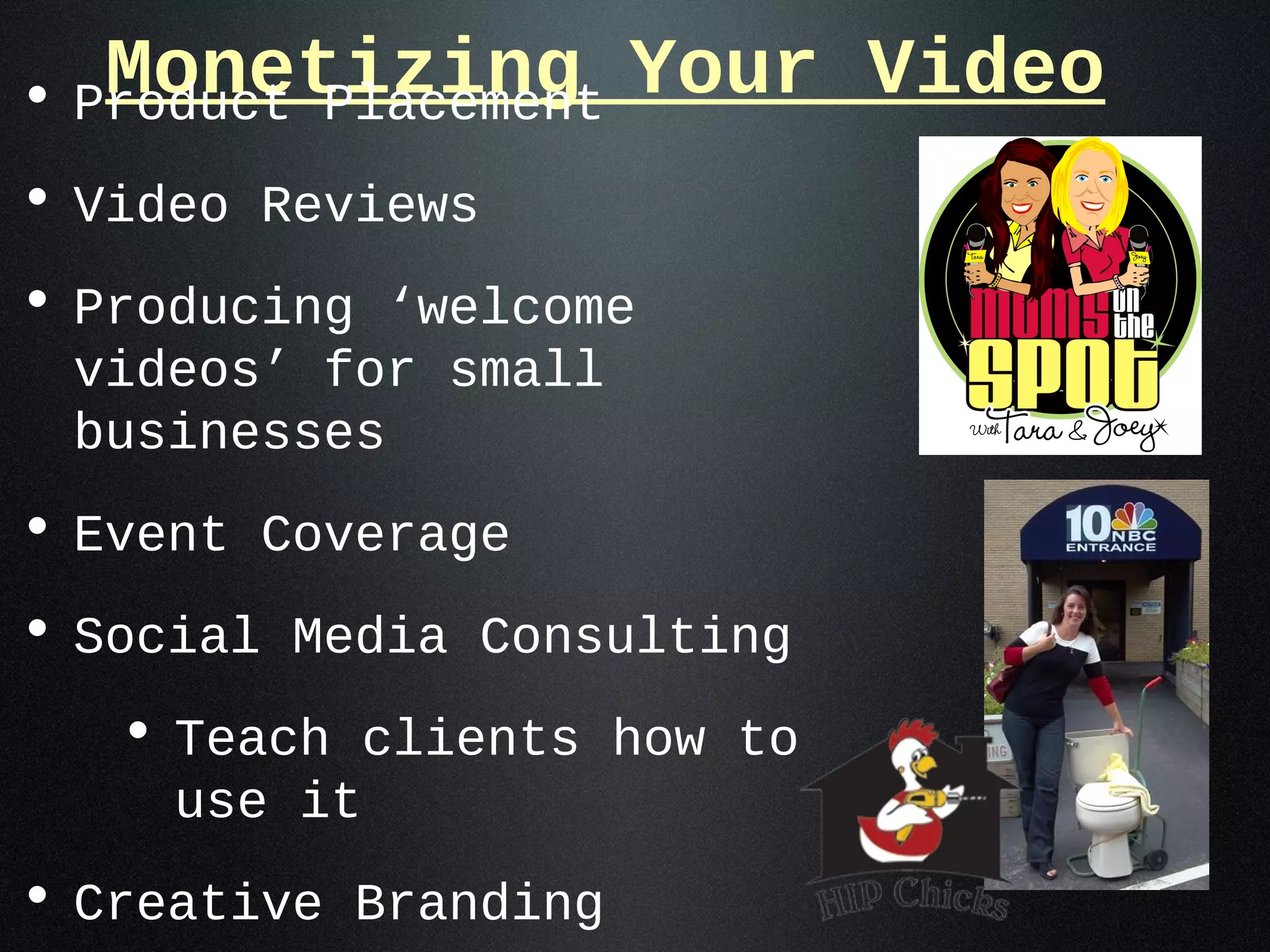 Monetizing Your Video
• Product Placement
• Video Reviews
• Producing ‘welcome
 videos’ for small
 businesses
• Event Coverage
• Social Media Consulting
   • Teach clients how to
     use it
• Creative Branding
 