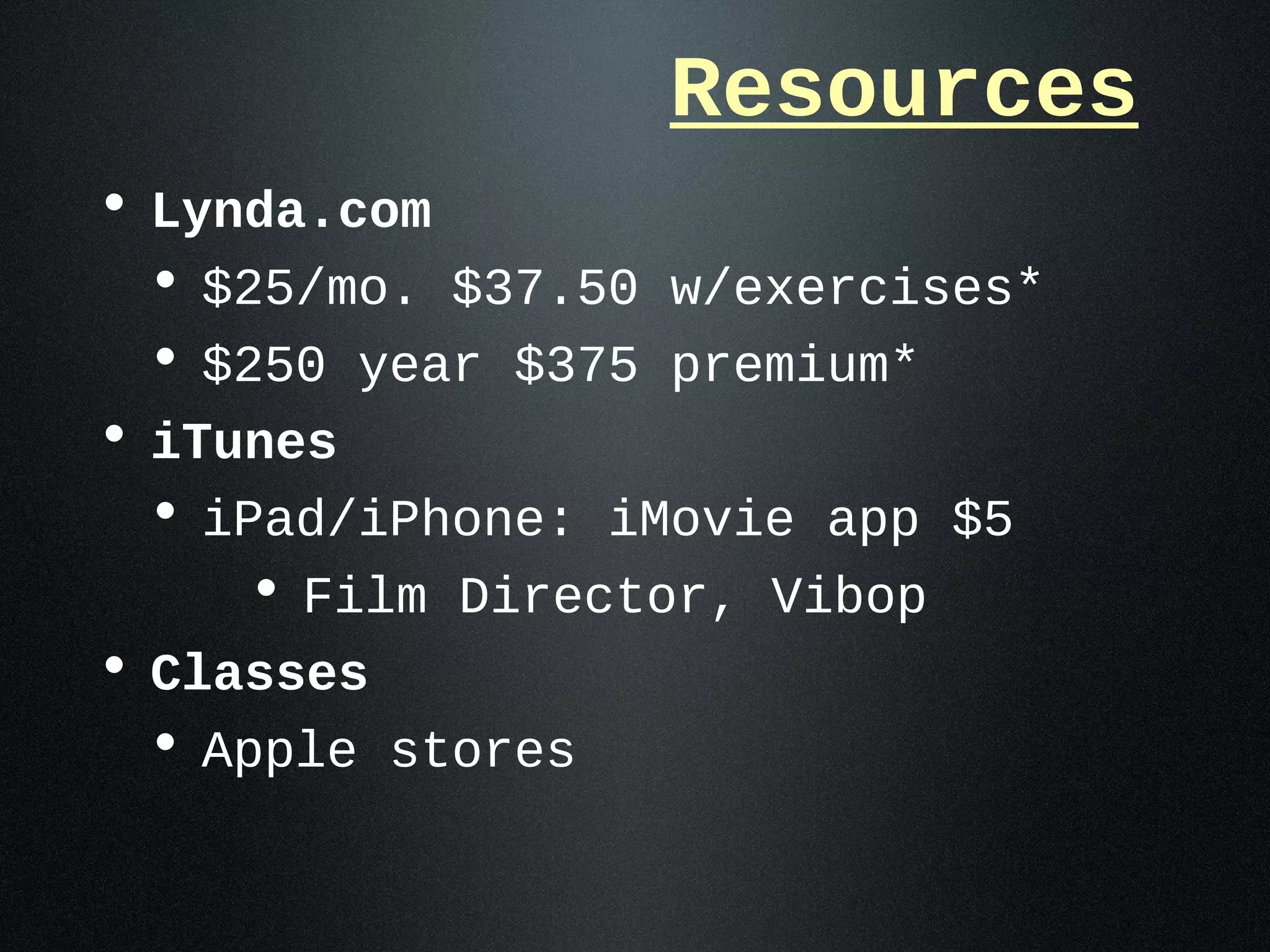 Resources
• Lynda.com
  • $25/mo. $37.50 w/exercises*
  • $250 year $375 premium*
• iTunes
  • iPad/iPhone: iMovie app $5
     • Film Director, Vibop
• Classes
  • Apple stores
 