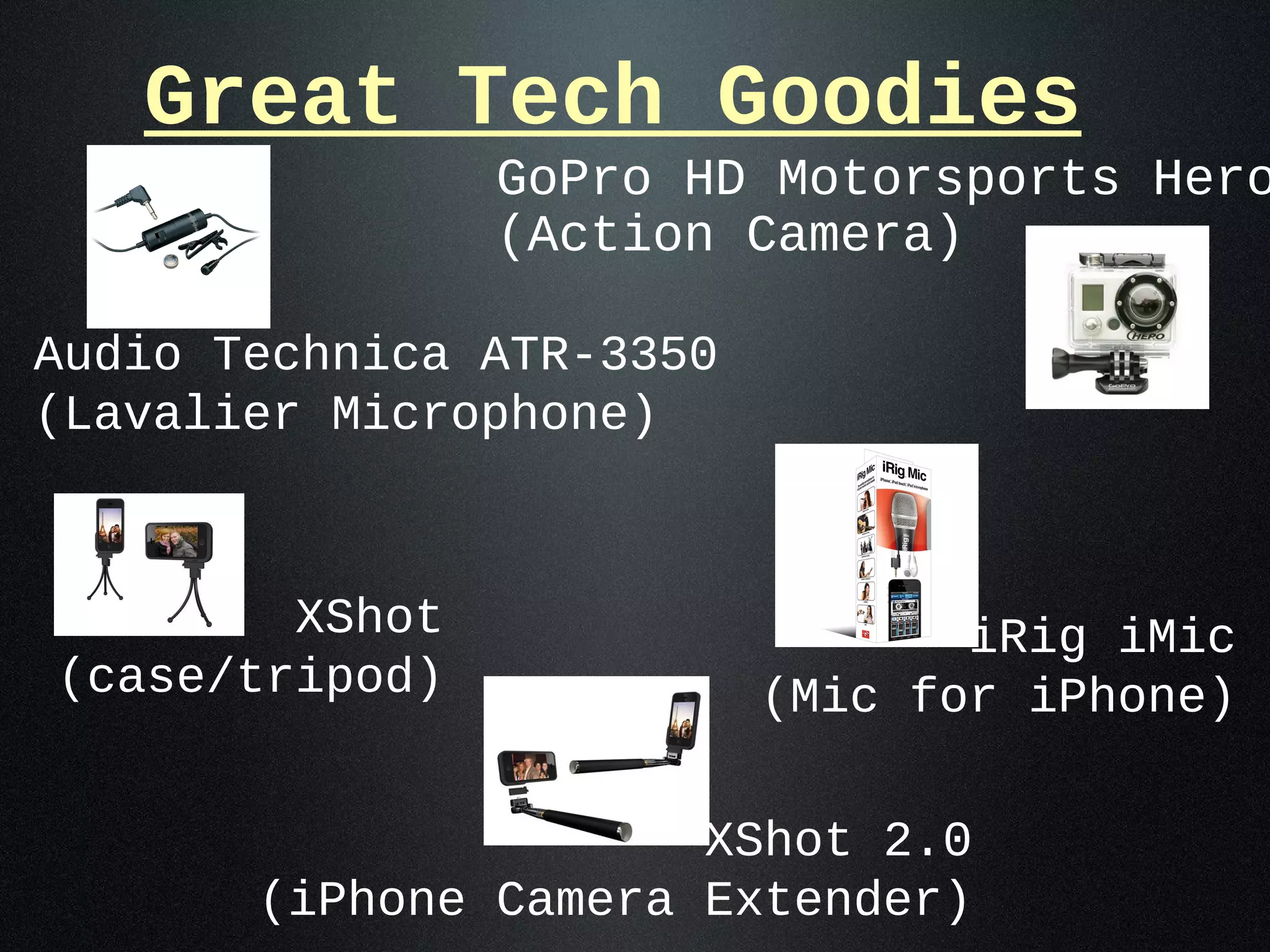 Great Tech Goodies
                GoPro HD Motorsports Hero
                (Action Camera)

Audio Technica ATR-3350
(Lavalier Microphone)



        XShot                    iRig iMic
(case/tripod)             (Mic for iPhone)

                      XShot 2.0
       (iPhone Camera Extender)
 
