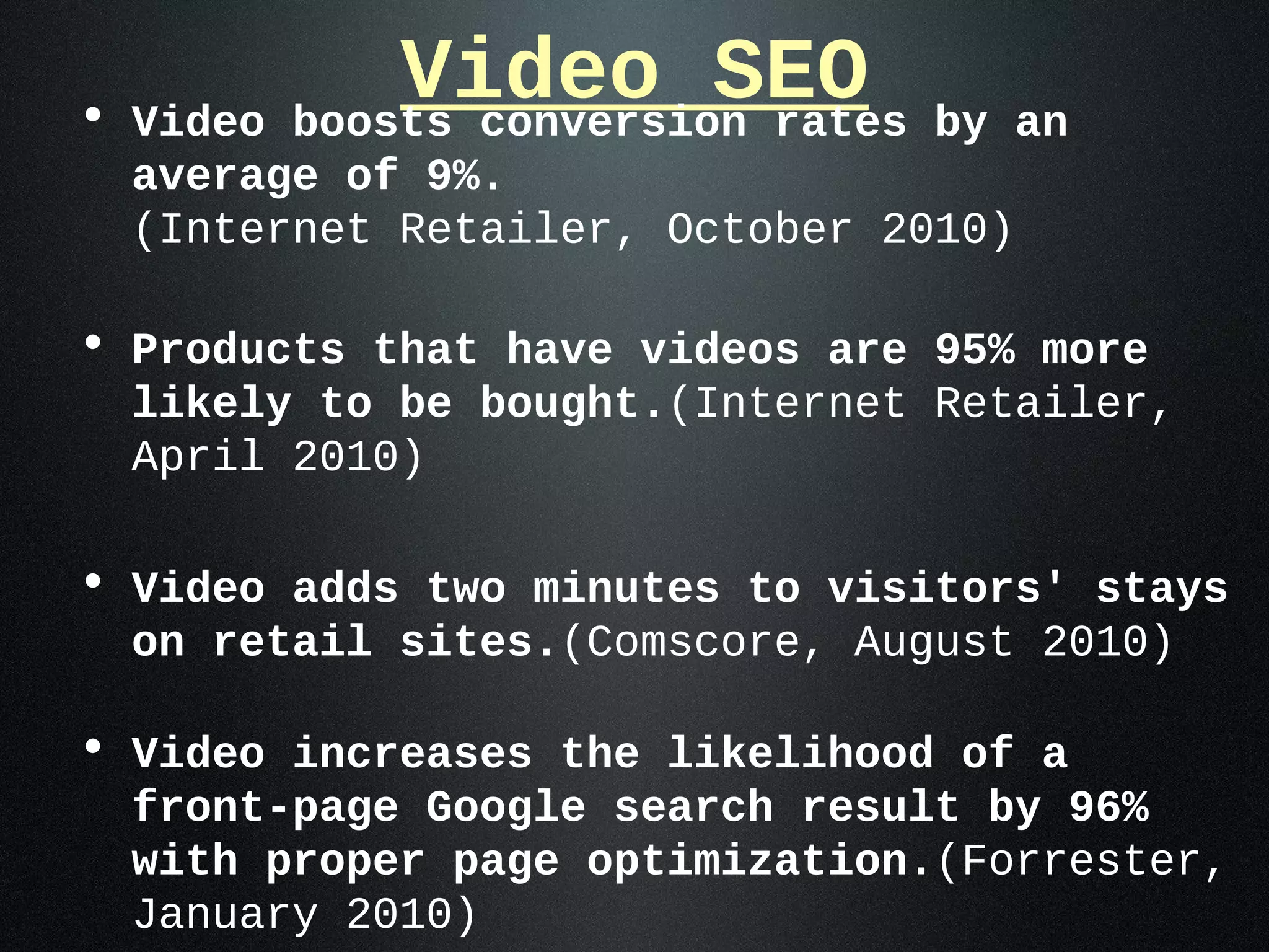 • Video
              Video SEO
          boosts conversion rates   by an
  average of 9%.
  (Internet Retailer, October 2010)

• Products that have videos are 95% more
  likely to be bought.(Internet Retailer,
  April 2010)

• Video adds two minutes to visitors' stays
  on retail sites.(Comscore, August 2010)

• Video increases the likelihood of a
  front-page Google search result by 96%
  with proper page optimization.(Forrester,
  January 2010)
 