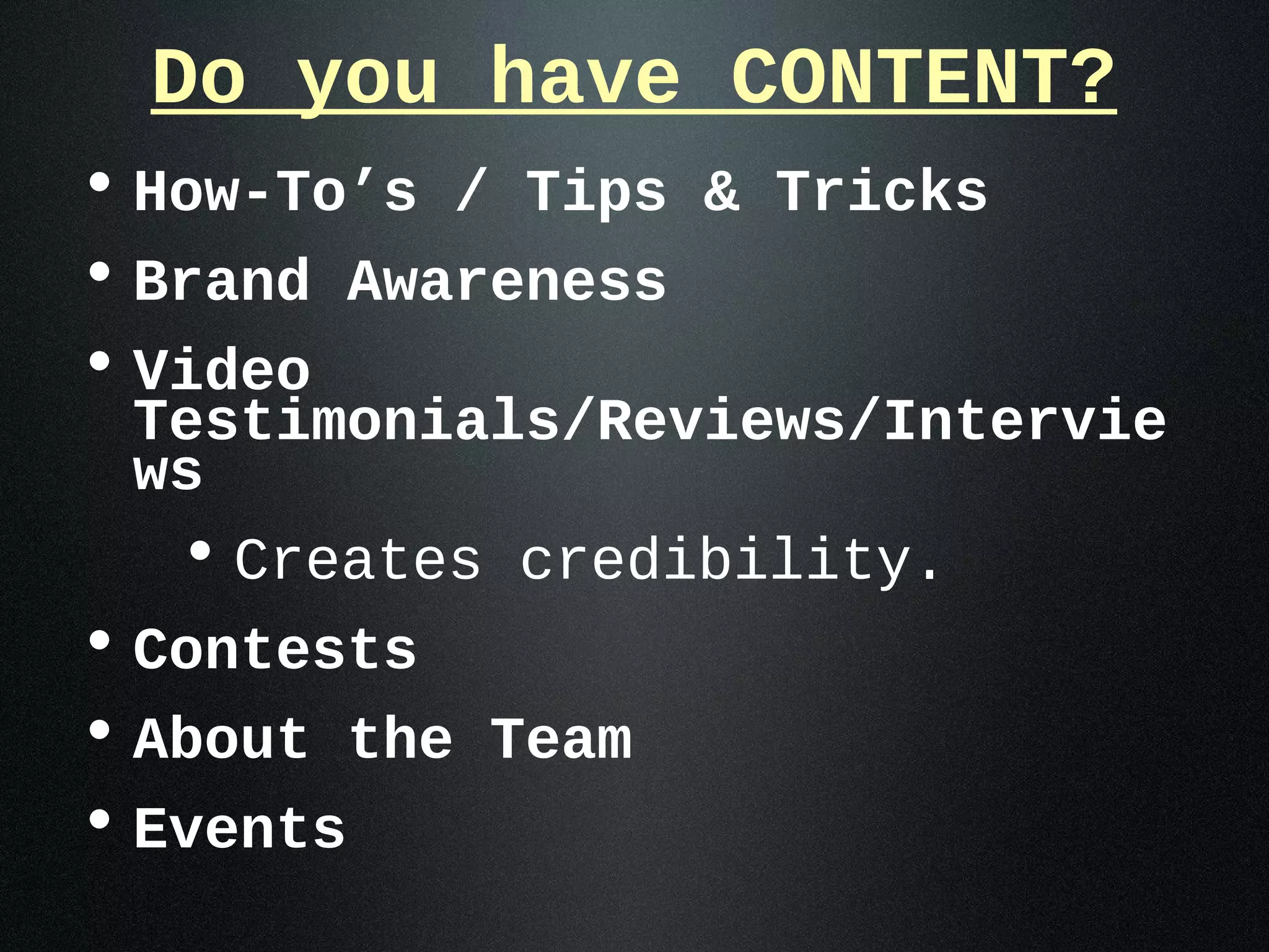Do you have CONTENT?
• How-To’s / Tips & Tricks
• Brand Awareness
• Video
 Testimonials/Reviews/Intervie
 ws
  • Creates credibility.
• Contests
• About the Team
• Events
 