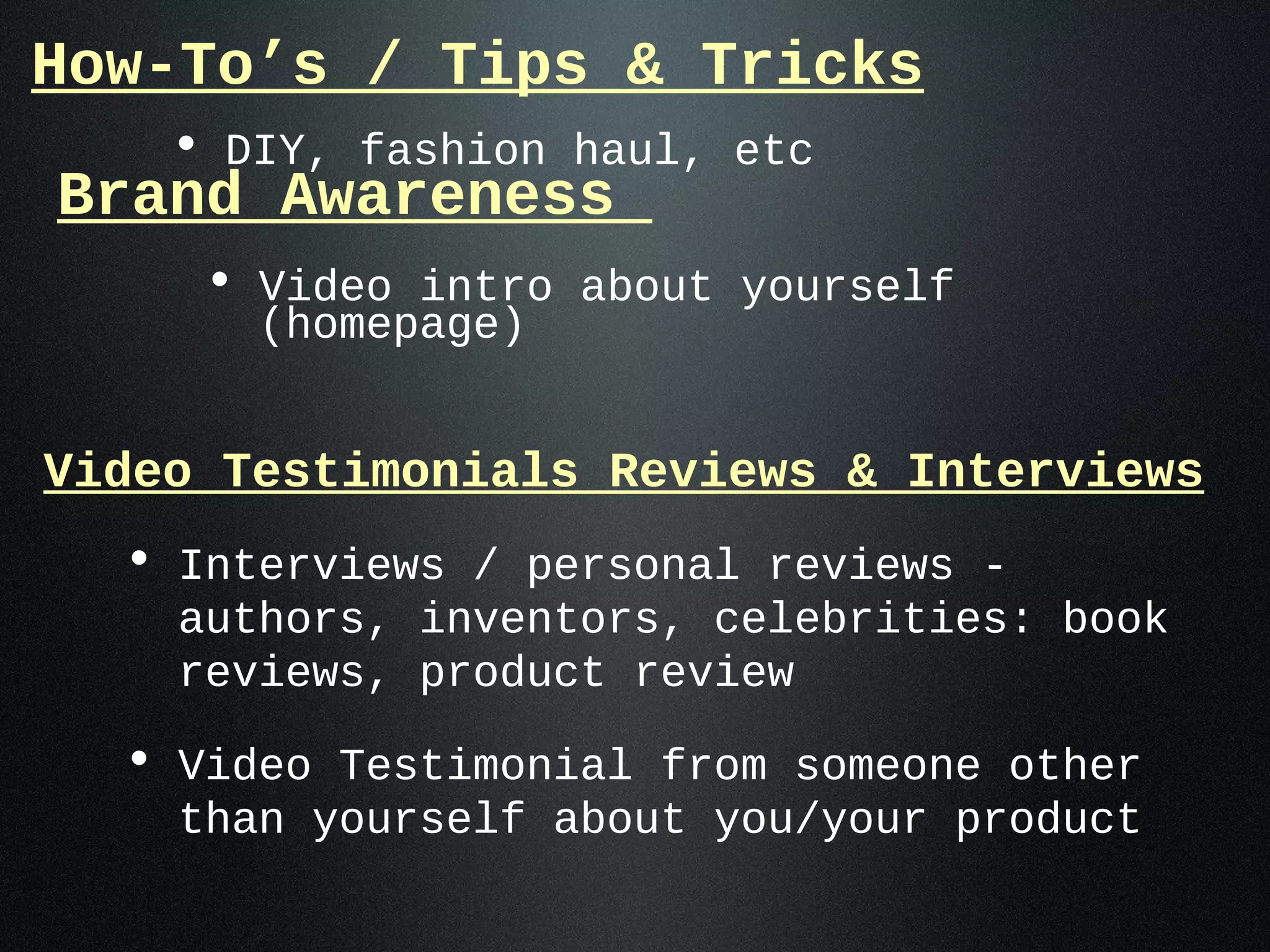 How-To’s / Tips & Tricks
    • DIY, fashion haul, etc
Brand Awareness
     • Video intro about yourself
       (homepage)


Video Testimonials Reviews & Interviews
  • Interviews / personal reviews -
    authors, inventors, celebrities: book
    reviews, product review

  • Video Testimonial from someone other
    than yourself about you/your product
 