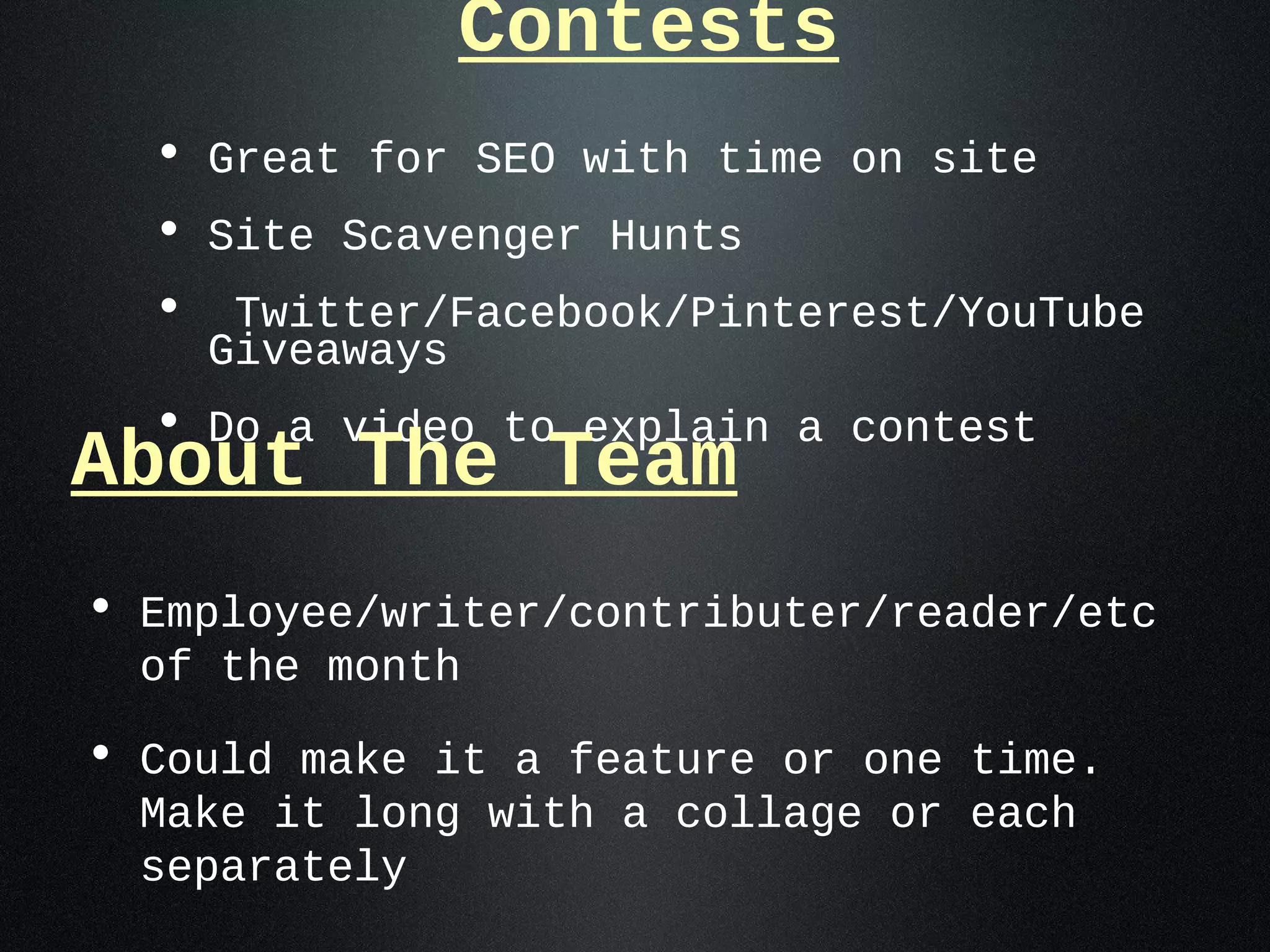 Contests
  • Great for SEO with time on site
  • Site Scavenger Hunts
  • Twitter/Facebook/Pinterest/YouTube
    Giveaways
  • Do a video to explain a contest
About The Team
• Employee/writer/contributer/reader/etc
  of the month

• Could make it a feature or one time.
  Make it long with a collage or each
  separately
 