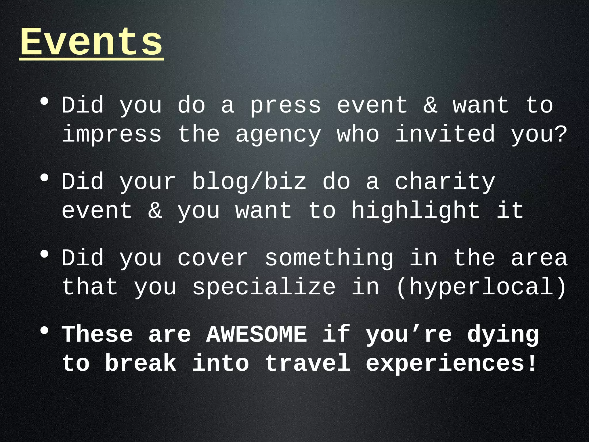 Events
• Did you do a press event & want to
 impress the agency who invited you?
• Did your blog/biz do a charity
 event & you want to highlight it
• Did you cover something in the area
 that you specialize in (hyperlocal)
• These are AWESOME if you’re dying
 to break into travel experiences!
 