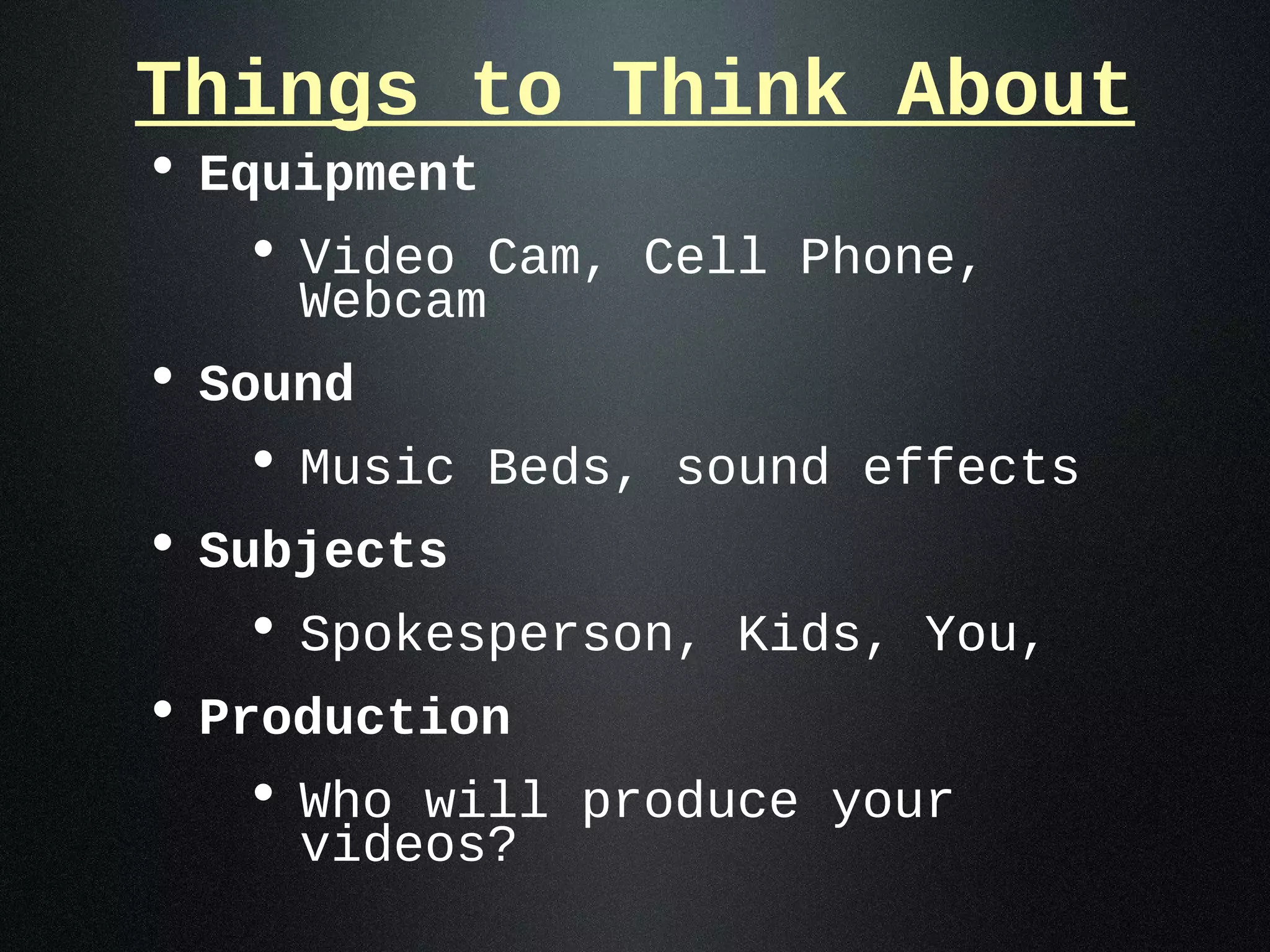 Things to Think About
• Equipment
   • Video Cam, Cell Phone,
    Webcam
• Sound
   • Music Beds, sound effects
• Subjects
   • Spokesperson, Kids, You,
• Production
   • Who will produce your
    videos?
 