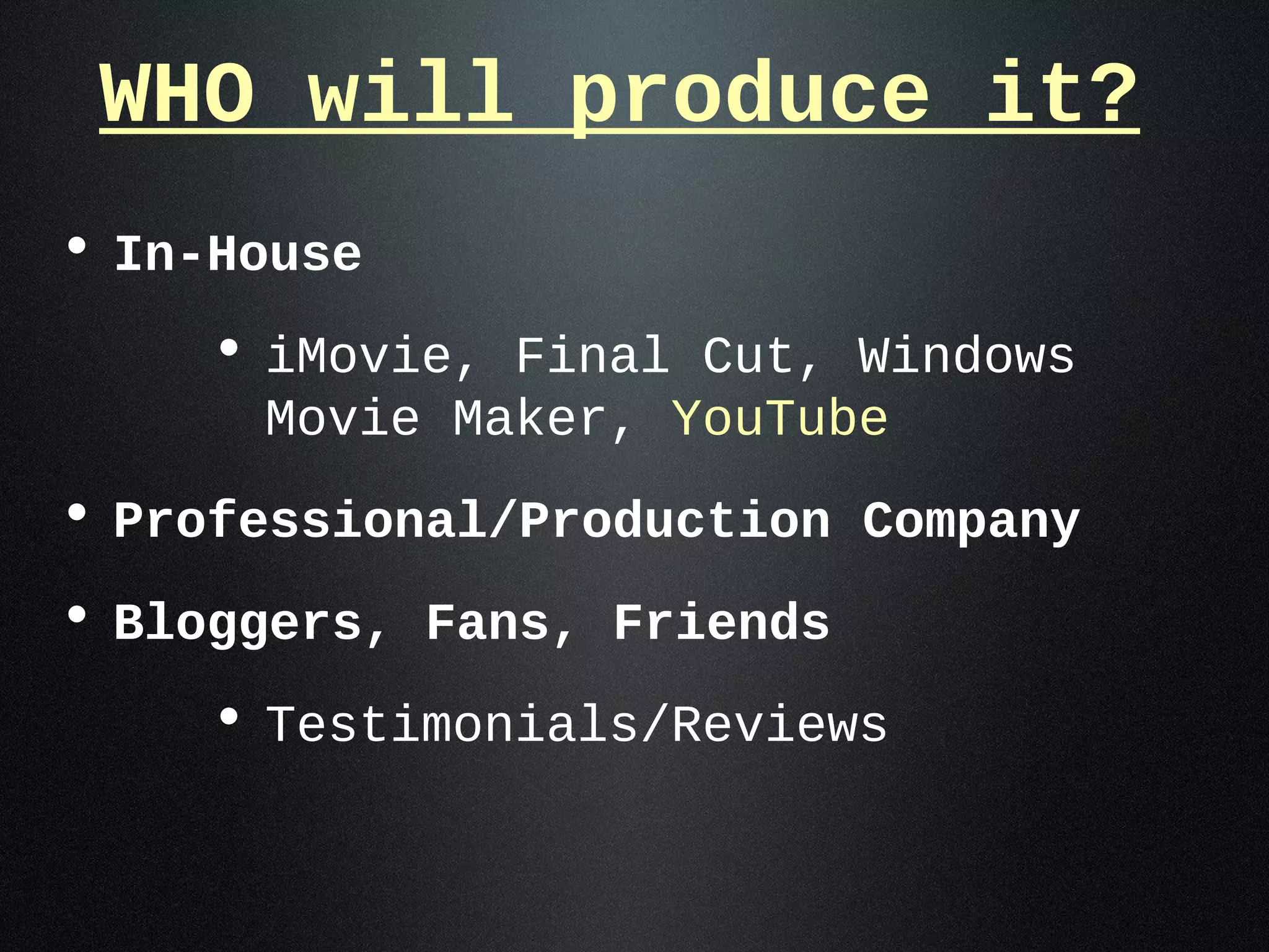 WHO will produce it?
• In-House
    • iMovie, Final Cut, Windows
      Movie Maker, YouTube
• Professional/Production Company
• Bloggers, Fans, Friends
    • Testimonials/Reviews
 