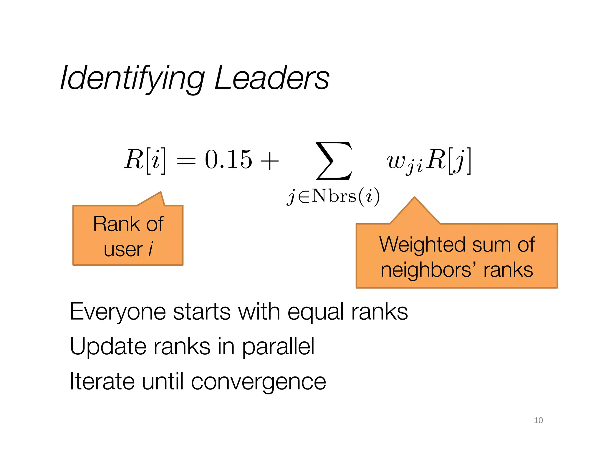 Identifying Leaders
R[i] = 0.15 +

X

wji R[j]

j2Nbrs(i)

Rank of
user i

Weighted sum of
neighbors’ ranks

Everyone starts with equal ranks
Update ranks in parallel 
Iterate until convergence
10	
  

 