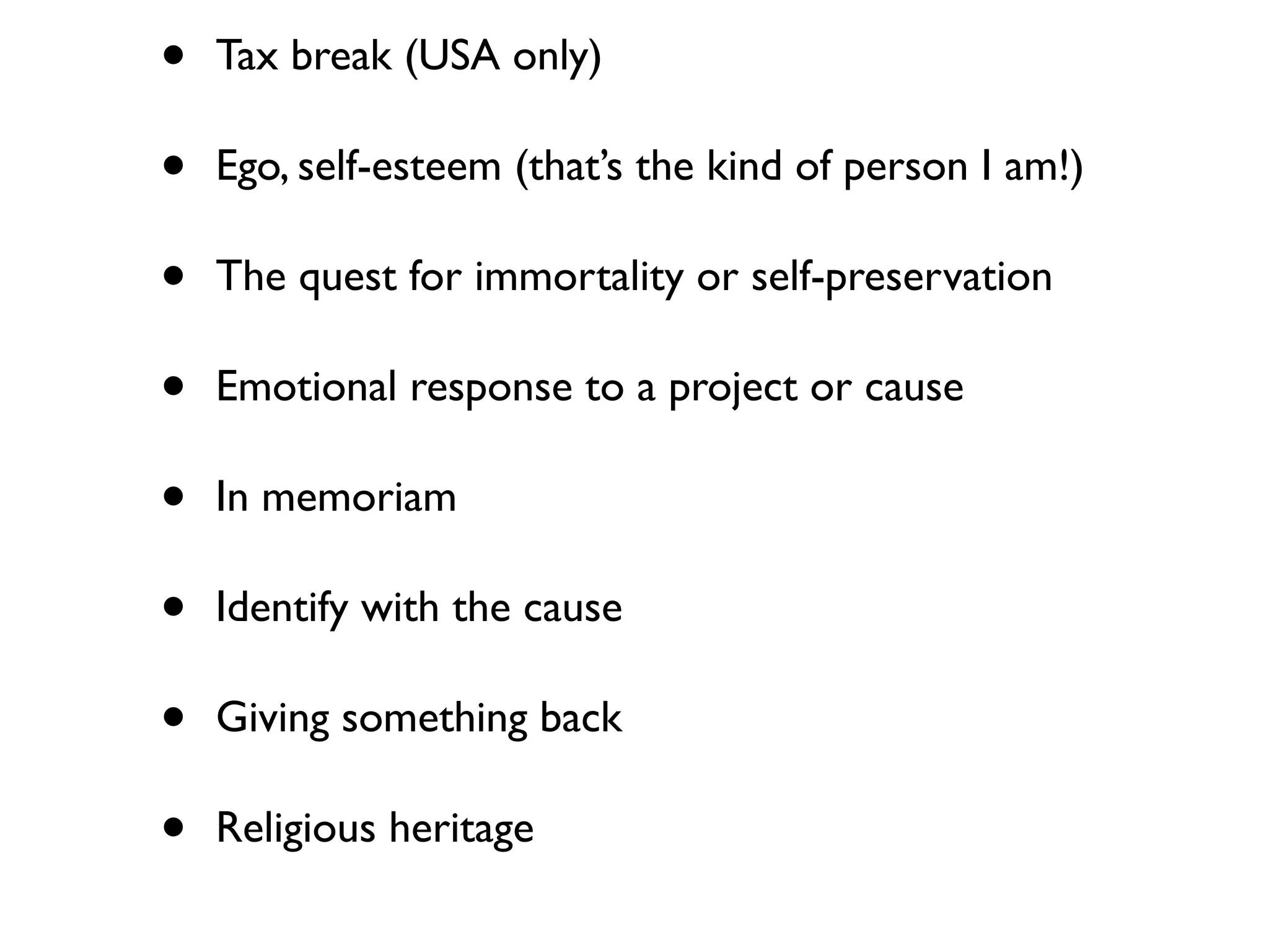 • Tax break (USA only)
• Ego, self-esteem (that’s the kind of person I am!)
• The quest for immortality or self-preservation
• Emotional response to a project or cause
• In memoriam
• Identify with the cause
• Giving something back
• Religious heritage
 
