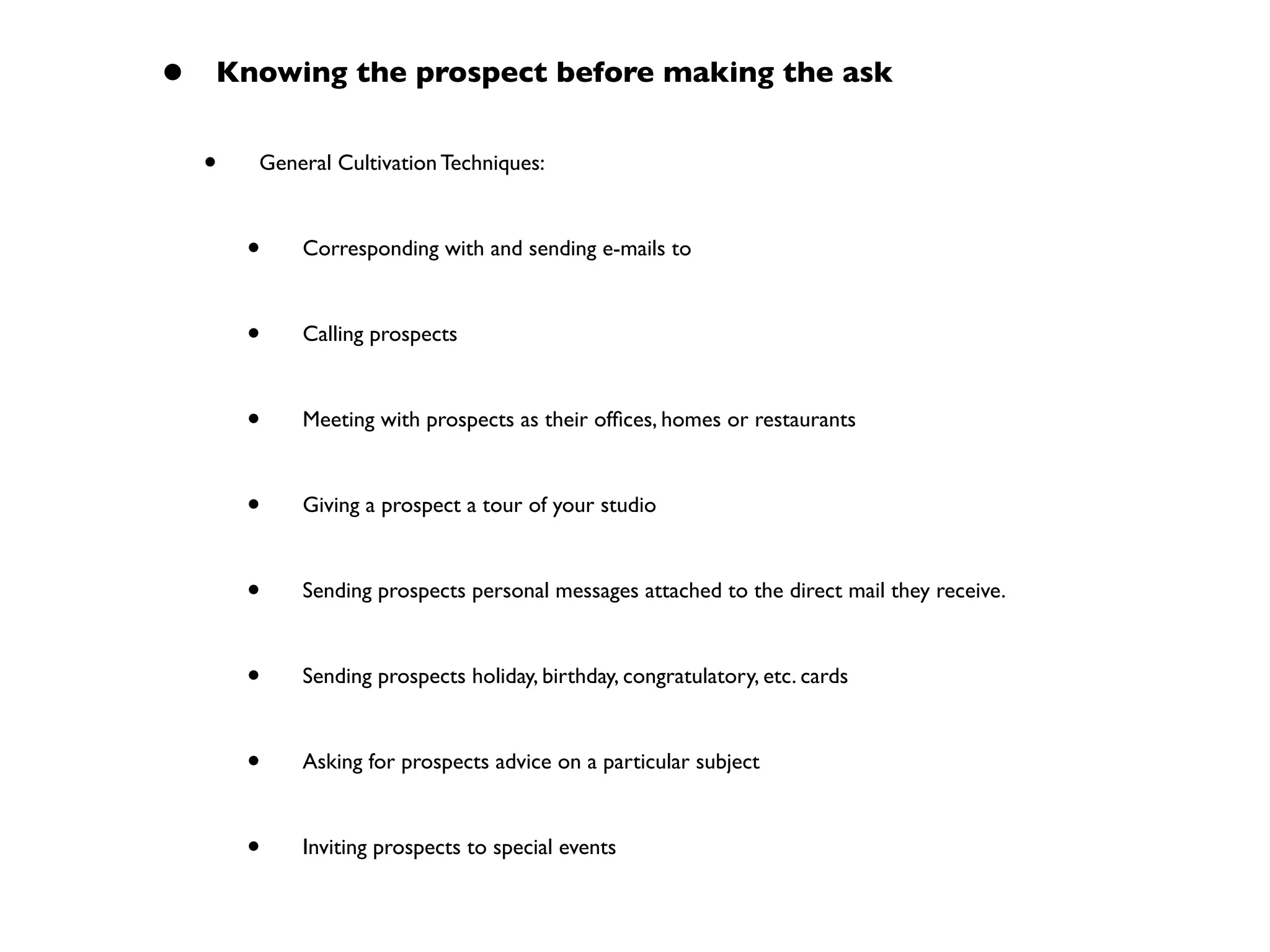 • Knowing the prospect before making the ask
• General Cultivation Techniques:
• Corresponding with and sending e-mails to
• Calling prospects
• Meeting with prospects as their ofﬁces, homes or restaurants
• Giving a prospect a tour of your studio
• Sending prospects personal messages attached to the direct mail they receive.
• Sending prospects holiday, birthday, congratulatory, etc. cards
• Asking for prospects advice on a particular subject
• Inviting prospects to special events
 