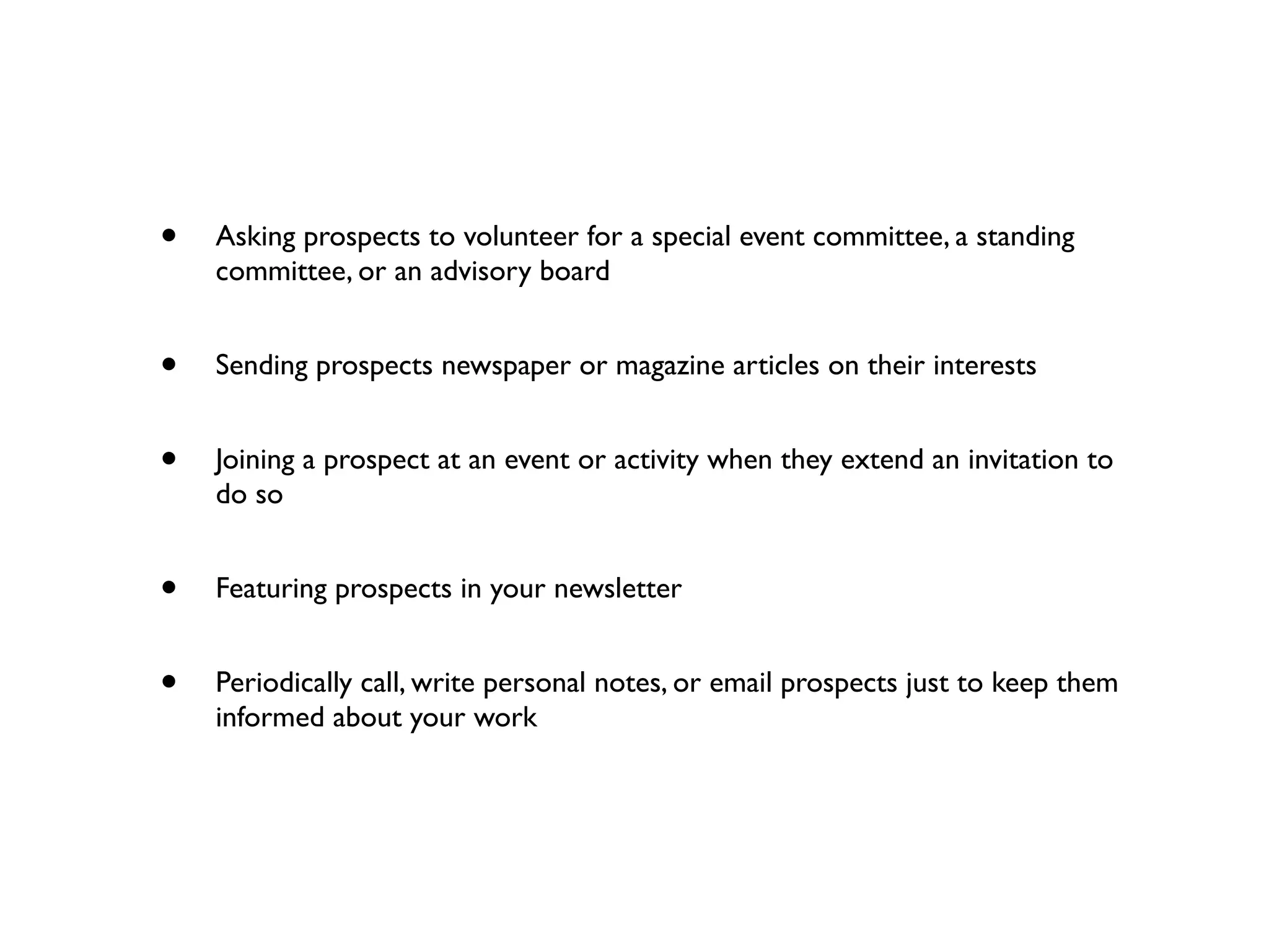 • Asking prospects to volunteer for a special event committee, a standing
committee, or an advisory board
• Sending prospects newspaper or magazine articles on their interests
• Joining a prospect at an event or activity when they extend an invitation to
do so
• Featuring prospects in your newsletter
• Periodically call, write personal notes, or email prospects just to keep them
informed about your work
 