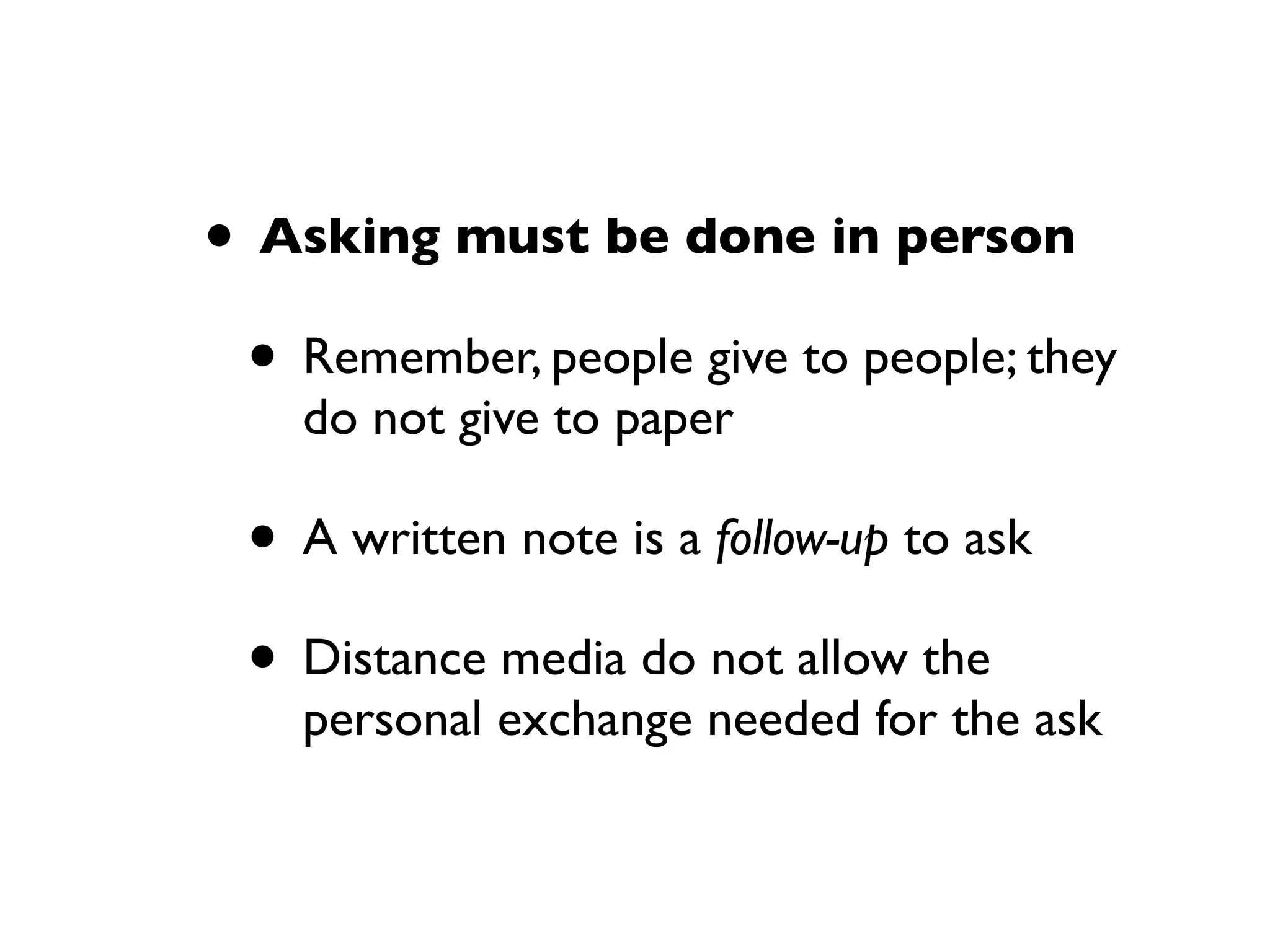 • Asking must be done in person
• Remember, people give to people; they
do not give to paper
• A written note is a follow-up to ask
• Distance media do not allow the
personal exchange needed for the ask
 