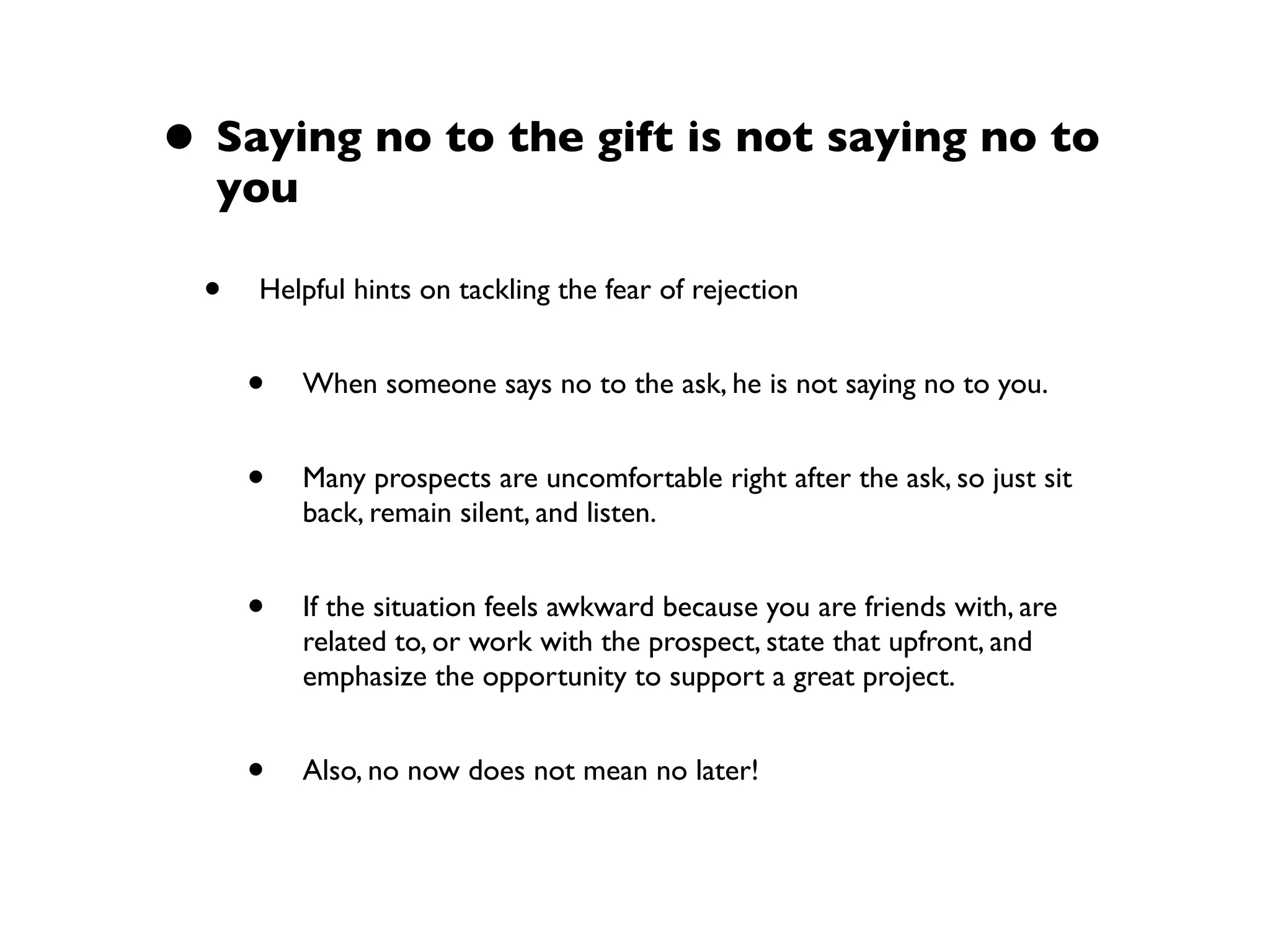 • Saying no to the gift is not saying no to
you
• Helpful hints on tackling the fear of rejection
• When someone says no to the ask, he is not saying no to you.
• Many prospects are uncomfortable right after the ask, so just sit
back, remain silent, and listen.
• If the situation feels awkward because you are friends with, are
related to, or work with the prospect, state that upfront, and
emphasize the opportunity to support a great project.
• Also, no now does not mean no later!
 