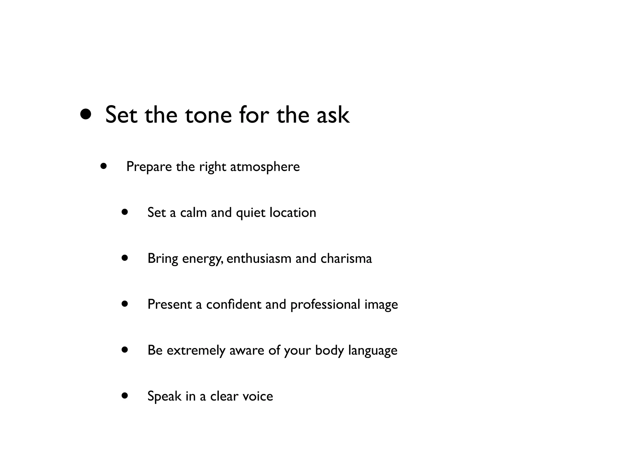• Set the tone for the ask
• Prepare the right atmosphere
• Set a calm and quiet location
• Bring energy, enthusiasm and charisma
• Present a conﬁdent and professional image
• Be extremely aware of your body language
• Speak in a clear voice
 