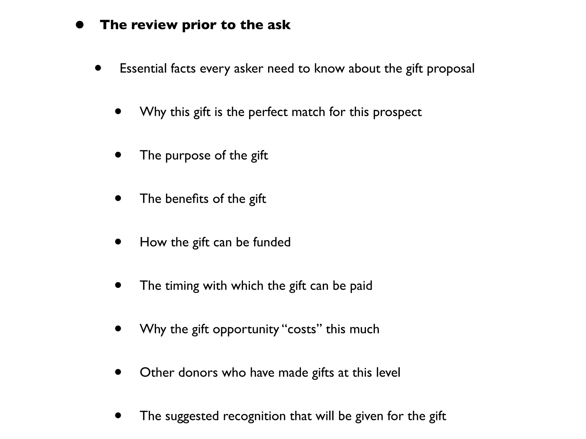 • The review prior to the ask
• Essential facts every asker need to know about the gift proposal
• Why this gift is the perfect match for this prospect
• The purpose of the gift
• The beneﬁts of the gift
• How the gift can be funded
• The timing with which the gift can be paid
• Why the gift opportunity “costs” this much
• Other donors who have made gifts at this level
• The suggested recognition that will be given for the gift
 
