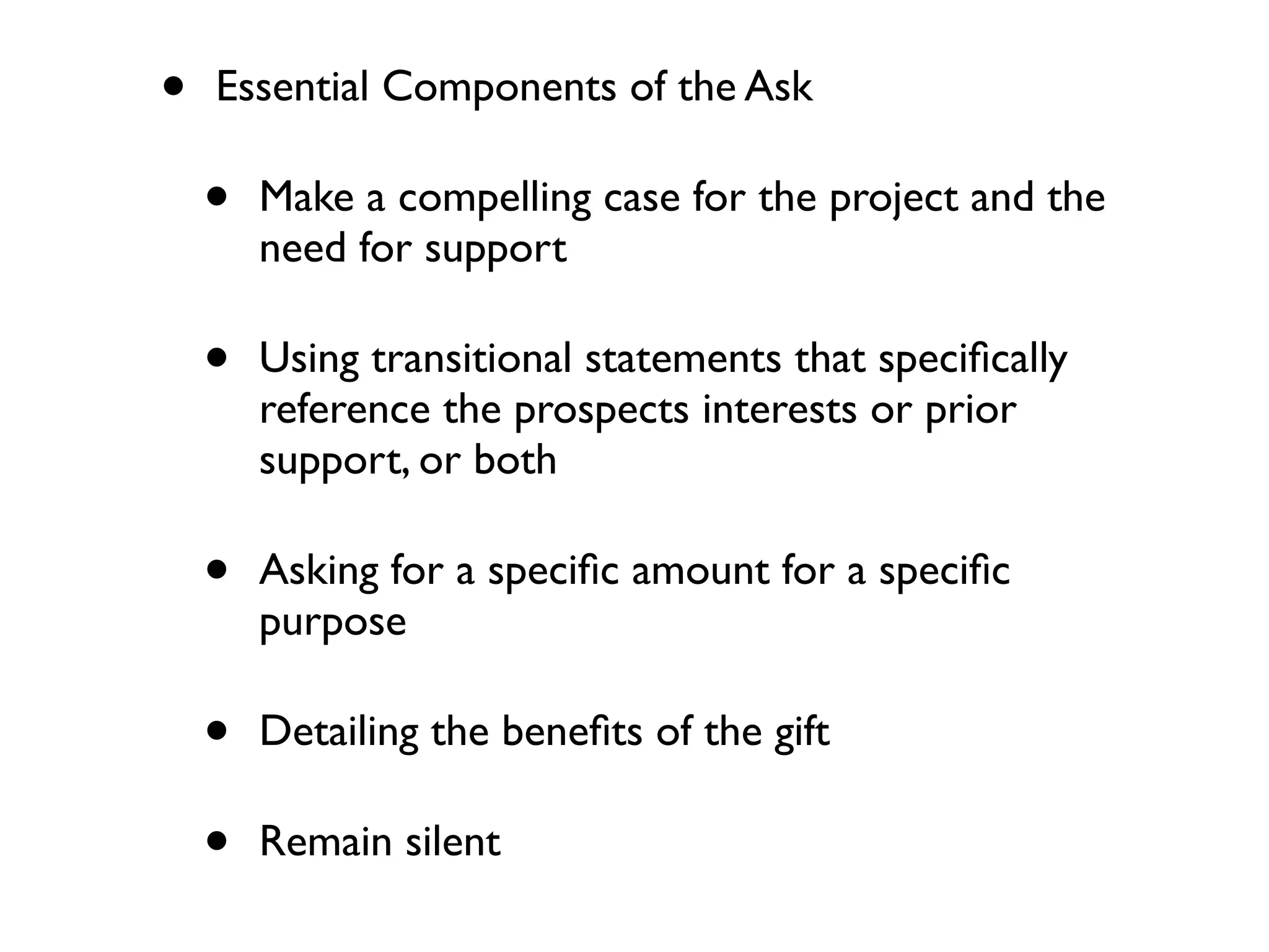 • Essential Components of the Ask
• Make a compelling case for the project and the
need for support
• Using transitional statements that speciﬁcally
reference the prospects interests or prior
support, or both
• Asking for a speciﬁc amount for a speciﬁc
purpose
• Detailing the beneﬁts of the gift
• Remain silent
 