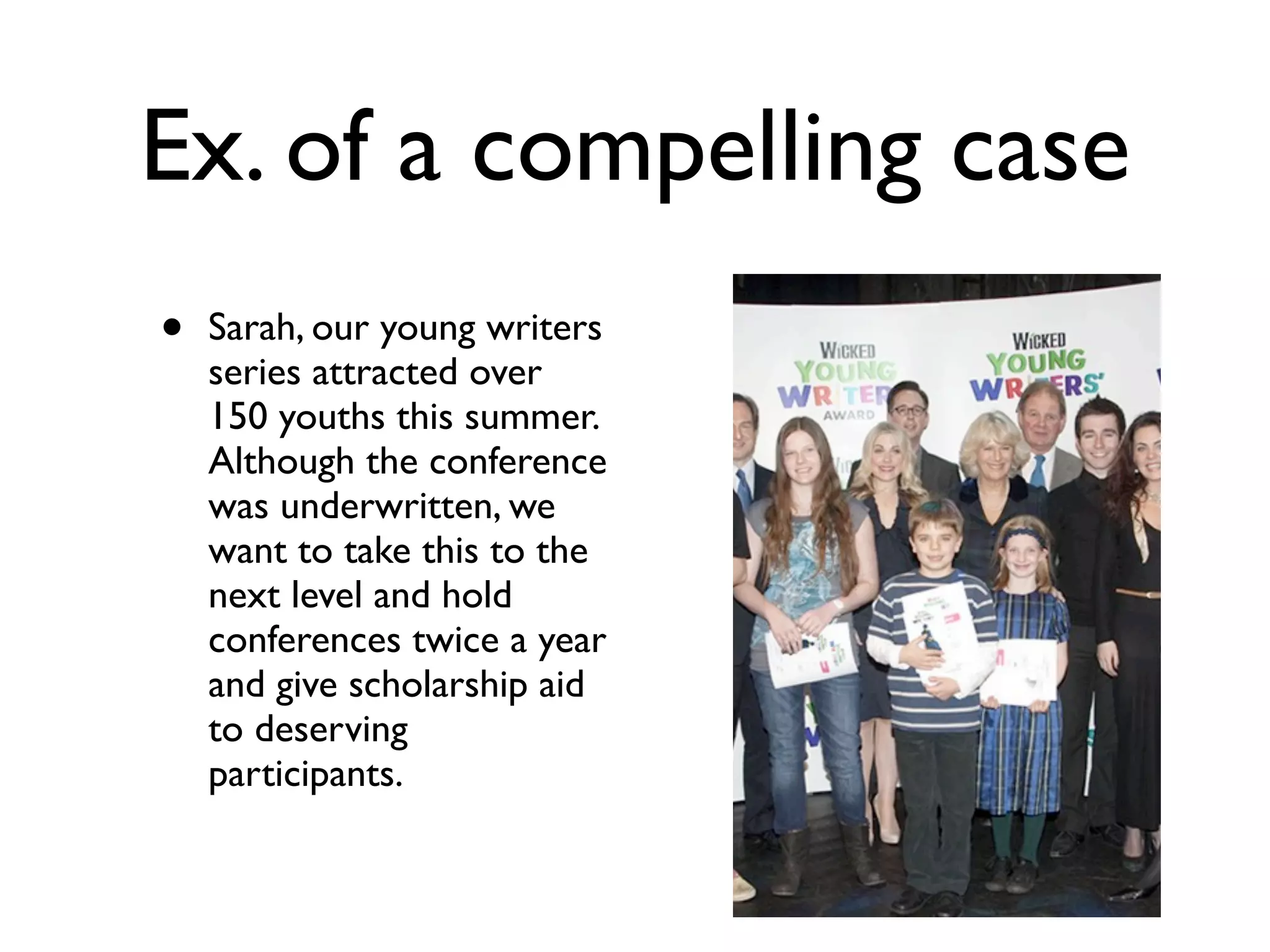 Ex. of a compelling case
• Sarah, our young writers
series attracted over
150 youths this summer.
Although the conference
was underwritten, we
want to take this to the
next level and hold
conferences twice a year
and give scholarship aid
to deserving
participants.
 