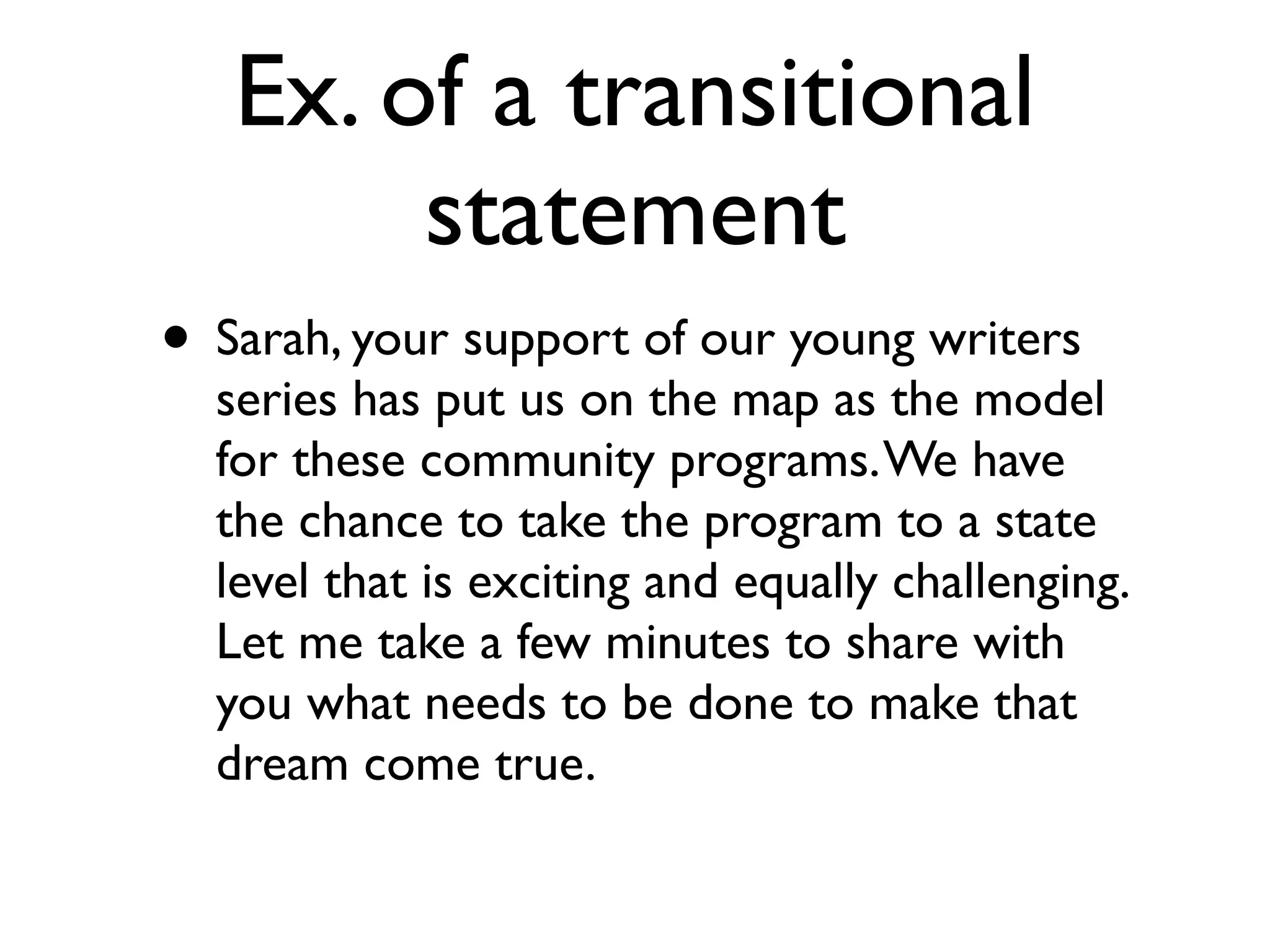 Ex. of a transitional
statement
• Sarah, your support of our young writers
series has put us on the map as the model
for these community programs.We have
the chance to take the program to a state
level that is exciting and equally challenging.
Let me take a few minutes to share with
you what needs to be done to make that
dream come true.
 
