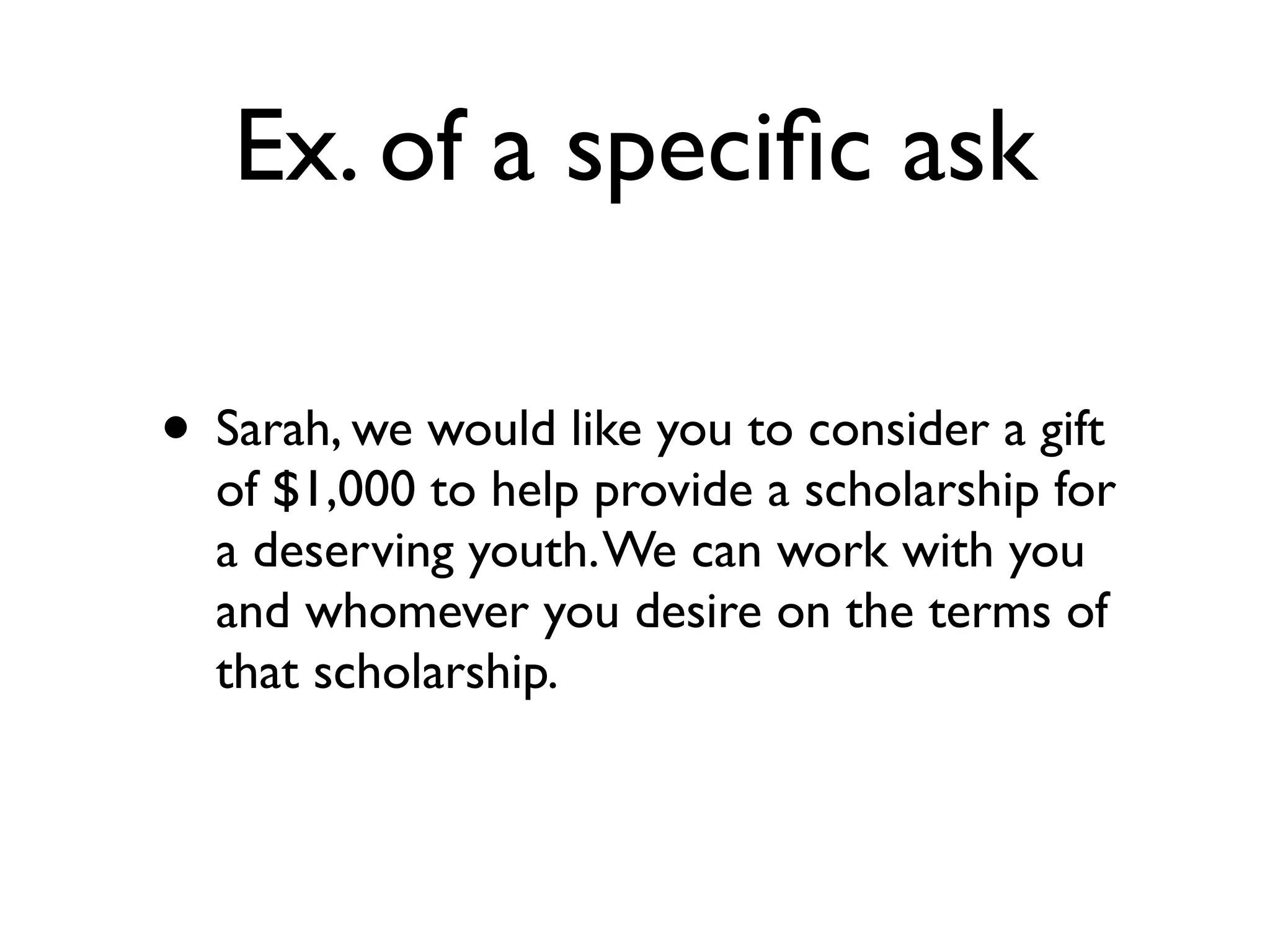 Ex. of a speciﬁc ask
• Sarah, we would like you to consider a gift
of $1,000 to help provide a scholarship for
a deserving youth.We can work with you
and whomever you desire on the terms of
that scholarship.
 