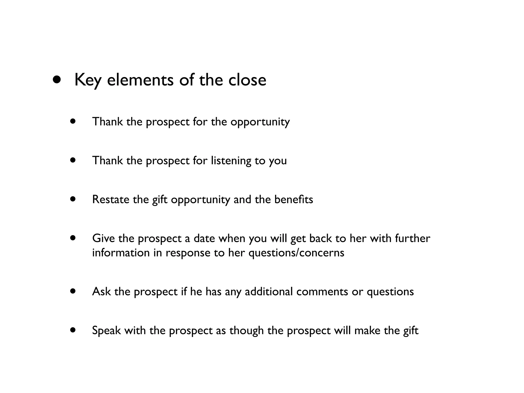 • Key elements of the close
• Thank the prospect for the opportunity
• Thank the prospect for listening to you
• Restate the gift opportunity and the beneﬁts
• Give the prospect a date when you will get back to her with further
information in response to her questions/concerns
• Ask the prospect if he has any additional comments or questions
• Speak with the prospect as though the prospect will make the gift
 