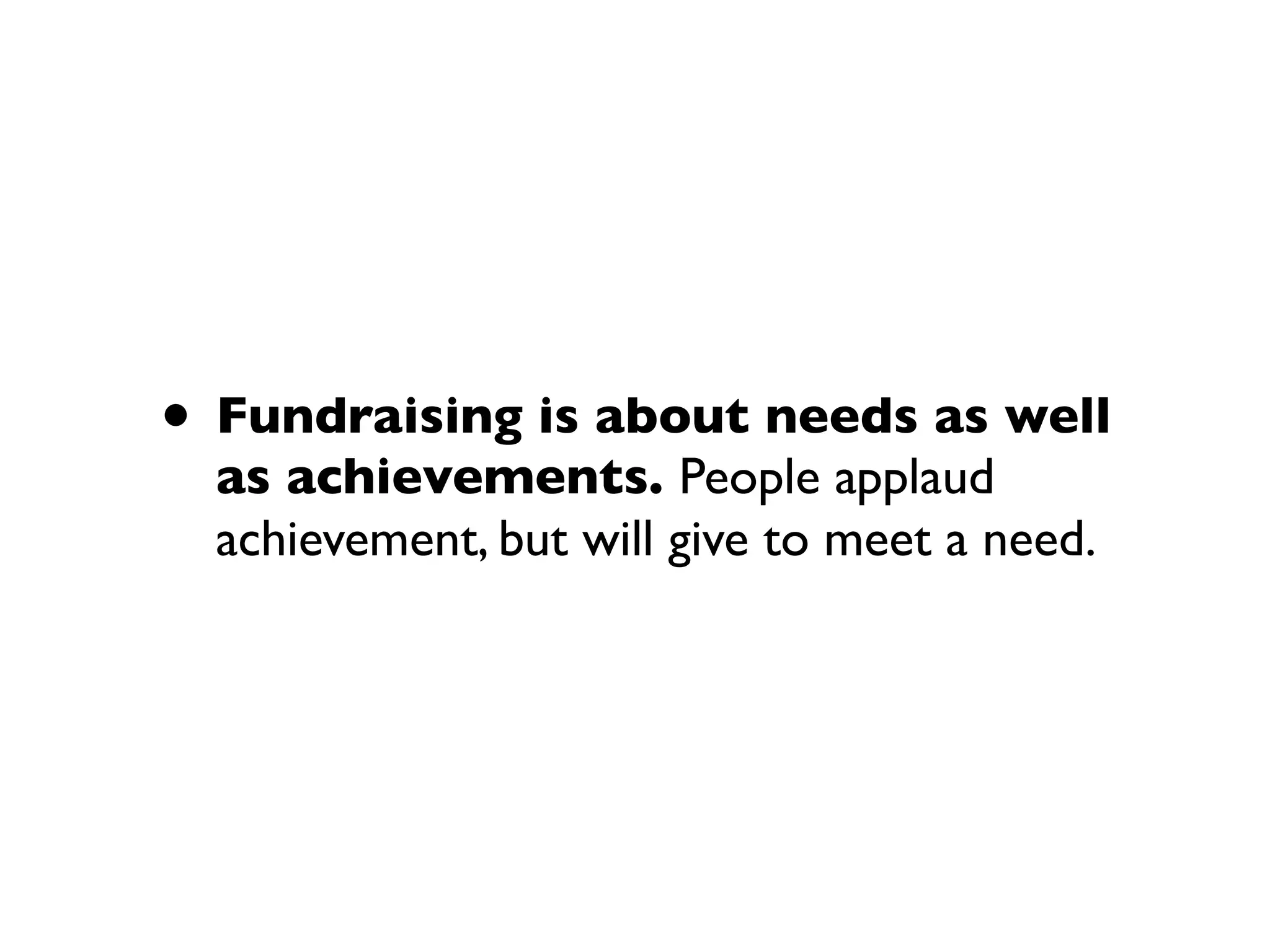 • Fundraising is about needs as well
as achievements. People applaud
achievement, but will give to meet a need.
 