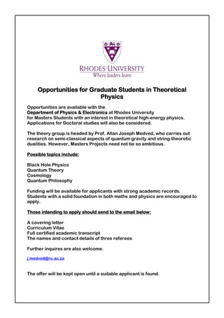 Opportunities for Graduate Students in Theoretical
Physics
Opportunities are available with the
Department of Physics & Electronics at Rhodes University
for Masters Students with an interest in theoretical high-energy physics.
Applications for Doctoral studies will also be considered.
The theory group is headed by Prof. Allan Joseph Medved, who carries out
research on semi-classical aspects of quantum gravity and string-theoretic
dualities. However, Masters Projects need not be so ambitious.
Possible topics include:
Black Hole Physics
Quantum Theory
Cosmology
Quantum Philosophy
Funding will be available for applicants with strong academic records.
Students with a solid foundation in both maths and physics are encouraged to
apply.
Those intending to apply should send to the email below:
A covering letter
Curriculum Vitae
Full certified academic transcript
The names and contact details of three referees
Further inquires are also welcome.
j.medved@ru.ac.za
The offer will be kept open until a suitable applicant is found.
 