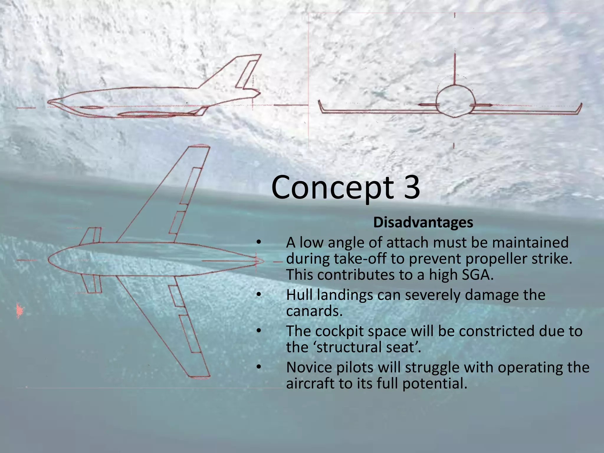 Concept 3
                   Disadvantages
•   A low angle of attach must be maintained
    during take-off to prevent propeller strike.
    This contributes to a high SGA.
•   Hull landings can severely damage the
    canards.
•   The cockpit space will be constricted due to
    the ‘structural seat’.
•   Novice pilots will struggle with operating the
    aircraft to its full potential.
 