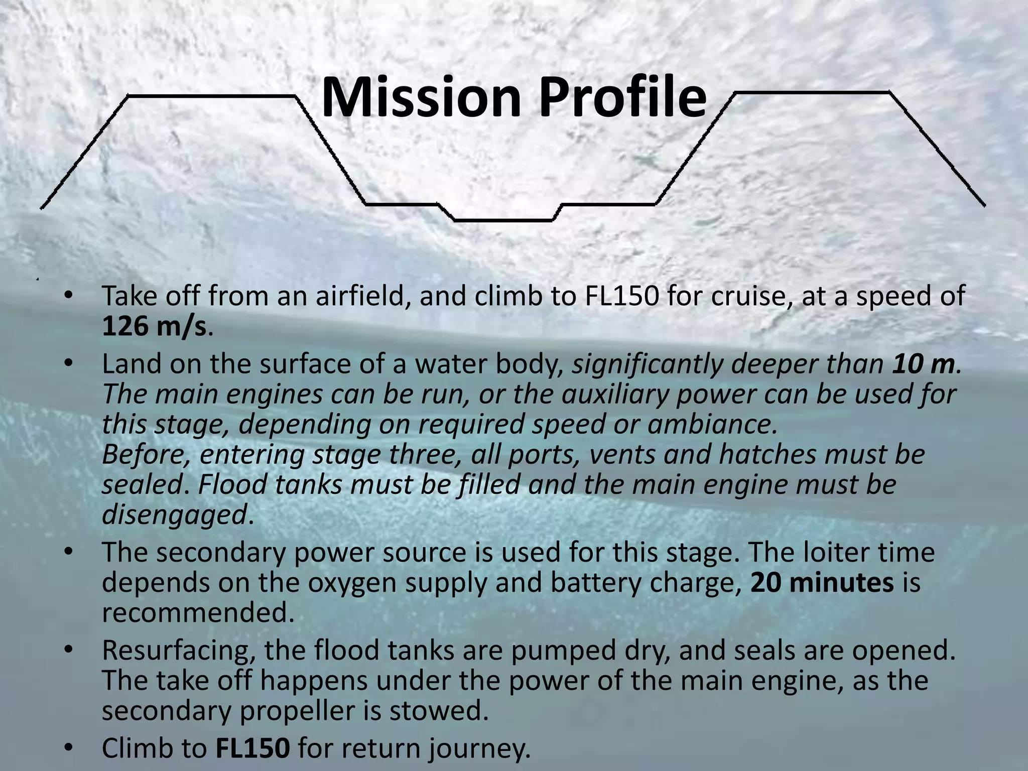 Mission Profile


• Take off from an airfield, and climb to FL150 for cruise, at a speed of
  126 m/s.
• Land on the surface of a water body, significantly deeper than 10 m.
  The main engines can be run, or the auxiliary power can be used for
  this stage, depending on required speed or ambiance.
  Before, entering stage three, all ports, vents and hatches must be
  sealed. Flood tanks must be filled and the main engine must be
  disengaged.
• The secondary power source is used for this stage. The loiter time
  depends on the oxygen supply and battery charge, 20 minutes is
  recommended.
• Resurfacing, the flood tanks are pumped dry, and seals are opened.
  The take off happens under the power of the main engine, as the
  secondary propeller is stowed.
• Climb to FL150 for return journey.
 