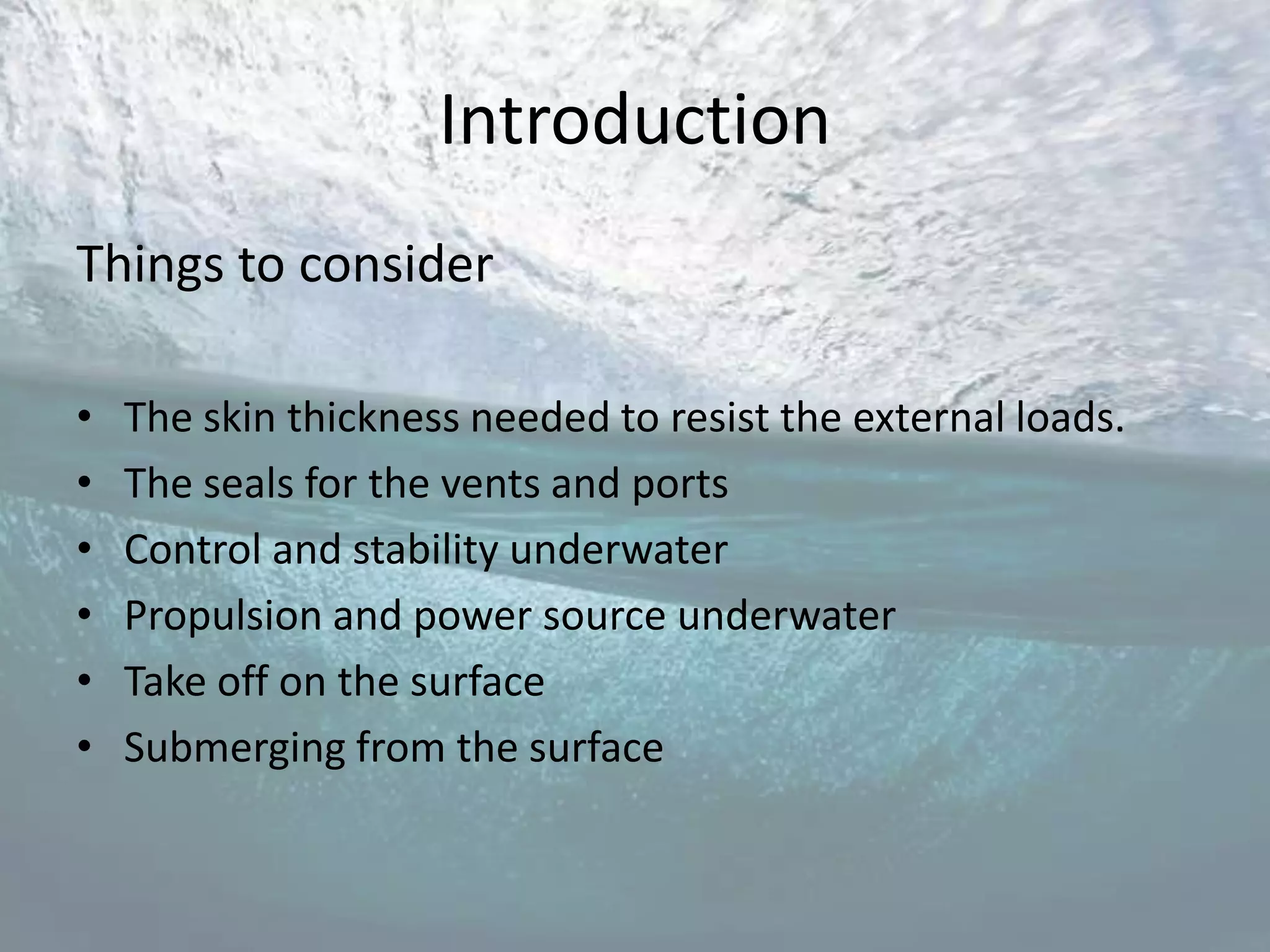 Introduction
Things to consider

•   The skin thickness needed to resist the external loads.
•   The seals for the vents and ports
•   Control and stability underwater
•   Propulsion and power source underwater
•   Take off on the surface
•   Submerging from the surface
 