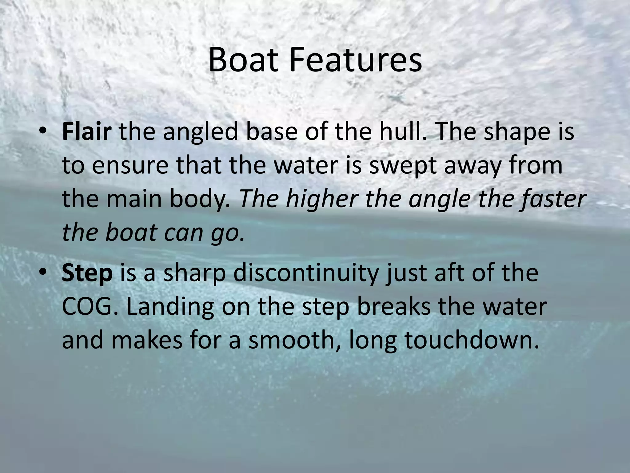 Boat Features
• Flair the angled base of the hull. The shape is
  to ensure that the water is swept away from
  the main body. The higher the angle the faster
  the boat can go.
• Step is a sharp discontinuity just aft of the
  COG. Landing on the step breaks the water
  and makes for a smooth, long touchdown.
 