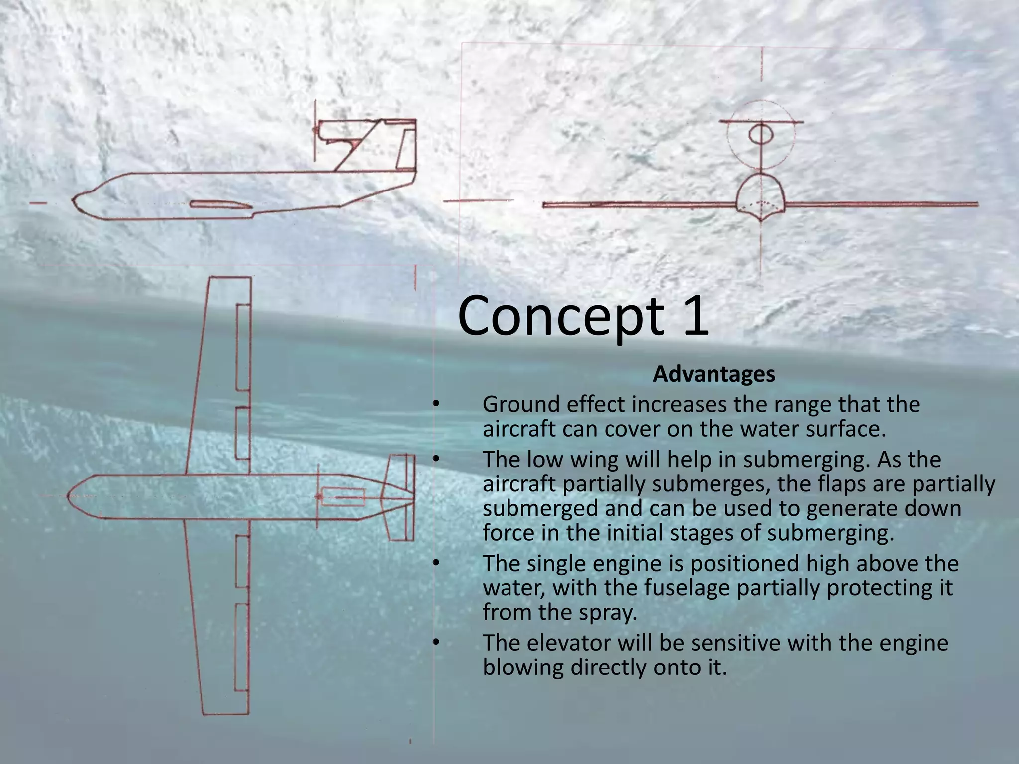 Concept 1
                       Advantages
•   Ground effect increases the range that the
    aircraft can cover on the water surface.
•   The low wing will help in submerging. As the
    aircraft partially submerges, the flaps are partially
    submerged and can be used to generate down
    force in the initial stages of submerging.
•   The single engine is positioned high above the
    water, with the fuselage partially protecting it
    from the spray.
•   The elevator will be sensitive with the engine
    blowing directly onto it.
 