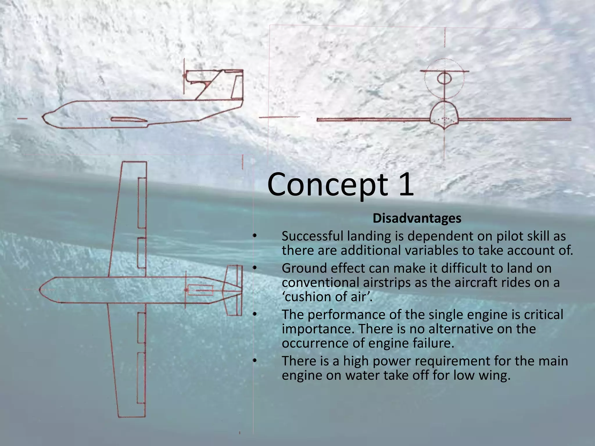 Concept 1
                     Disadvantages
•   Successful landing is dependent on pilot skill as
    there are additional variables to take account of.
•   Ground effect can make it difficult to land on
    conventional airstrips as the aircraft rides on a
    ‘cushion of air’.
•   The performance of the single engine is critical
    importance. There is no alternative on the
    occurrence of engine failure.
•   There is a high power requirement for the main
    engine on water take off for low wing.
 