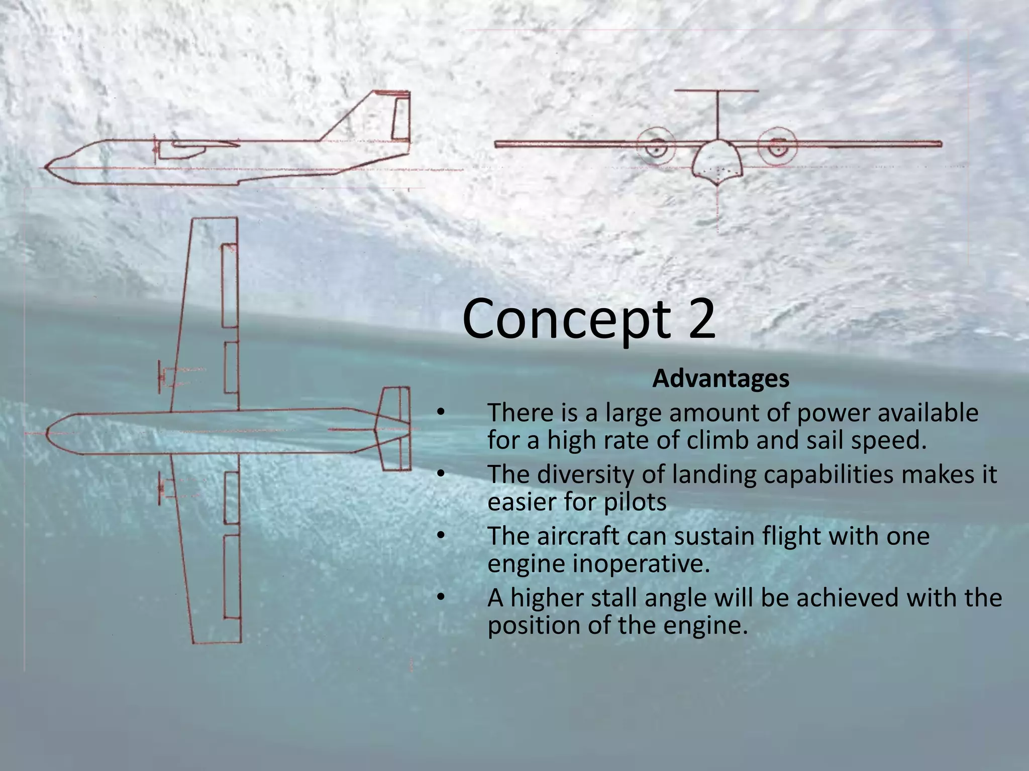 Concept 2
                    Advantages
•   There is a large amount of power available
    for a high rate of climb and sail speed.
•   The diversity of landing capabilities makes it
    easier for pilots
•   The aircraft can sustain flight with one
    engine inoperative.
•   A higher stall angle will be achieved with the
    position of the engine.
 