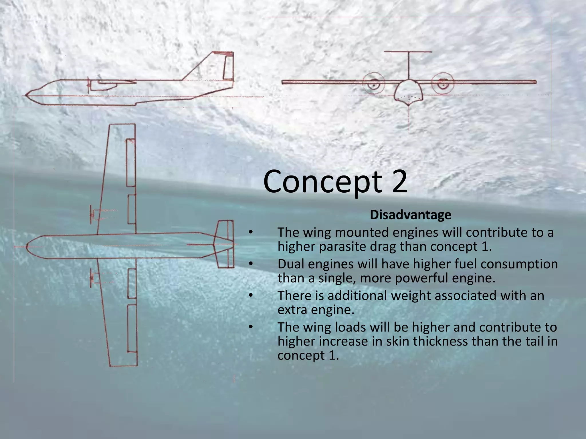 Concept 2
                    Disadvantage
•   The wing mounted engines will contribute to a
    higher parasite drag than concept 1.
•   Dual engines will have higher fuel consumption
    than a single, more powerful engine.
•   There is additional weight associated with an
    extra engine.
•   The wing loads will be higher and contribute to
    higher increase in skin thickness than the tail in
    concept 1.
 