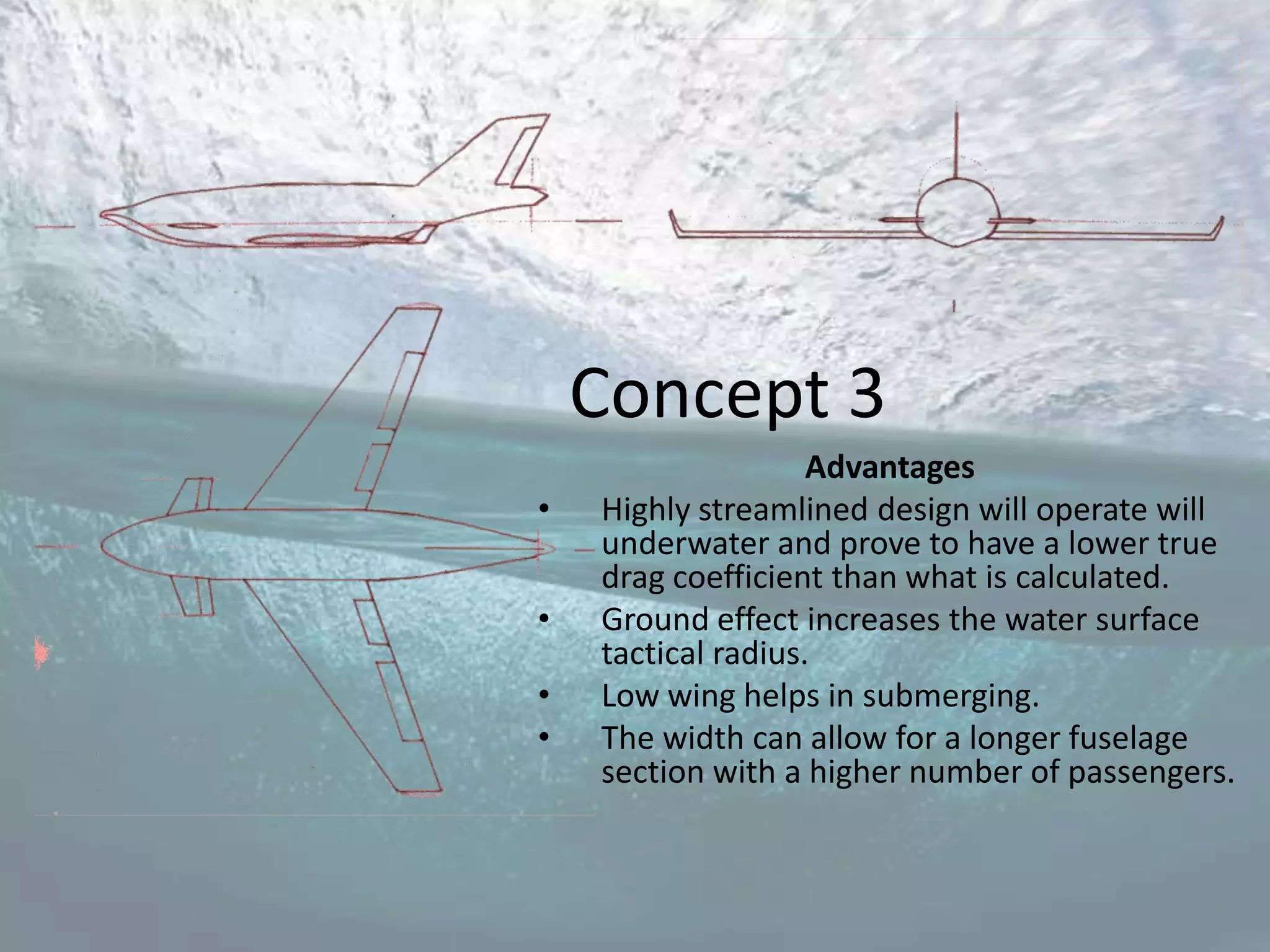 Concept 3
                    Advantages
•   Highly streamlined design will operate will
    underwater and prove to have a lower true
    drag coefficient than what is calculated.
•   Ground effect increases the water surface
    tactical radius.
•   Low wing helps in submerging.
•   The width can allow for a longer fuselage
    section with a higher number of passengers.
 