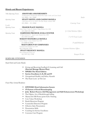 Hotels and Resort Experiences:
Villa Opening Team AMANYARA AMANRESORTS
Northwestpoint, Providenciales British West Indies Turks and Caicos Island
10/2006 – 04 /2008 Butler
Opening Team HYATT HOTEL AND CASINO MANILA
1588 Pedro Gil St. Cor. M.H. Del Pilar Malate, Manila 1004
09/2004 – 10 /2006 Concierge Team
Leader
Opening Team FRASER PLACE MANILA
Forbes Tower Valero St. Salcedo Village Makati City 1200
02/2002-09/2004 Jr. Client Relations Officer
Opening Team OAKWOOD PREMIER AYALA CENTER
6Th
floor Glorietta IV Ayala Center Makati City 1200
10/1999-10-2001 F & B Team Leader
MAKATI SHANGRI-LA MANILA
Corner Makati Avenue Makati City 1200
11/1998-8/1999 F and B Server
MAX’S GROUP OF COMPANIES
Greenbelt Park Makati City 1200
04/1998-08/1998 Customer Relations Officer
HYATT REGENCY MANILA
Roxas Boulevard, Pasay City
10/1997-03/1998 Banquet Waiter
SEMINARS ATTENDED
Hyatt Hotel and Casino Manila
 Giving and Receiving Feedback E-Learning and Café
(Harvard Manage Mentor Plus)
 OPERA The Hotel Edition
 Service Excellence I, II, III and IV
 Occupational Healthy and Safety Hazards
 The Hyatt Look by Olen Lim
Fraser Place Serviced Residences
 EPITOME Hotel Information System
 5’S System of Good Housekeeping
 John Robert Powers ( Self Management and Skill Enhancement Workshop)
 The Filipino Art of Breakthrough Selling
 Manna Soft MS Power point Echo Training
 Core Values Workshop
 Bomb Detection Program
 Counterfeit Detection Program
 Effective Sales Presentation
 Presentation Skills
 Coaching for Service Excellence
 Customer Care Program
 