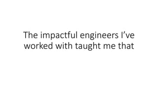 The	impactful	engineers	I’ve	
worked	with	taught	me	that
 