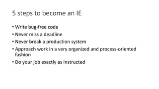 5	steps	to	become	an	IE
• Write	bug-free	code
• Never	miss	a	deadline
• Never	break	a	production	system
• Approach	work	in	a	very	organized	and	process-oriented	
fashion
• Do	your	job	exactly	as	instructed
 