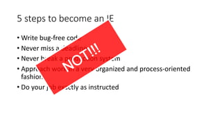 5	steps	to	become	an	IE
• Write	bug-free	code
• Never	miss	a	deadline
• Never	break	a	production	system
• Approach	work	in	a	very	organized	and	process-oriented	
fashion
• Do	your	job	exactly	as	instructed
 