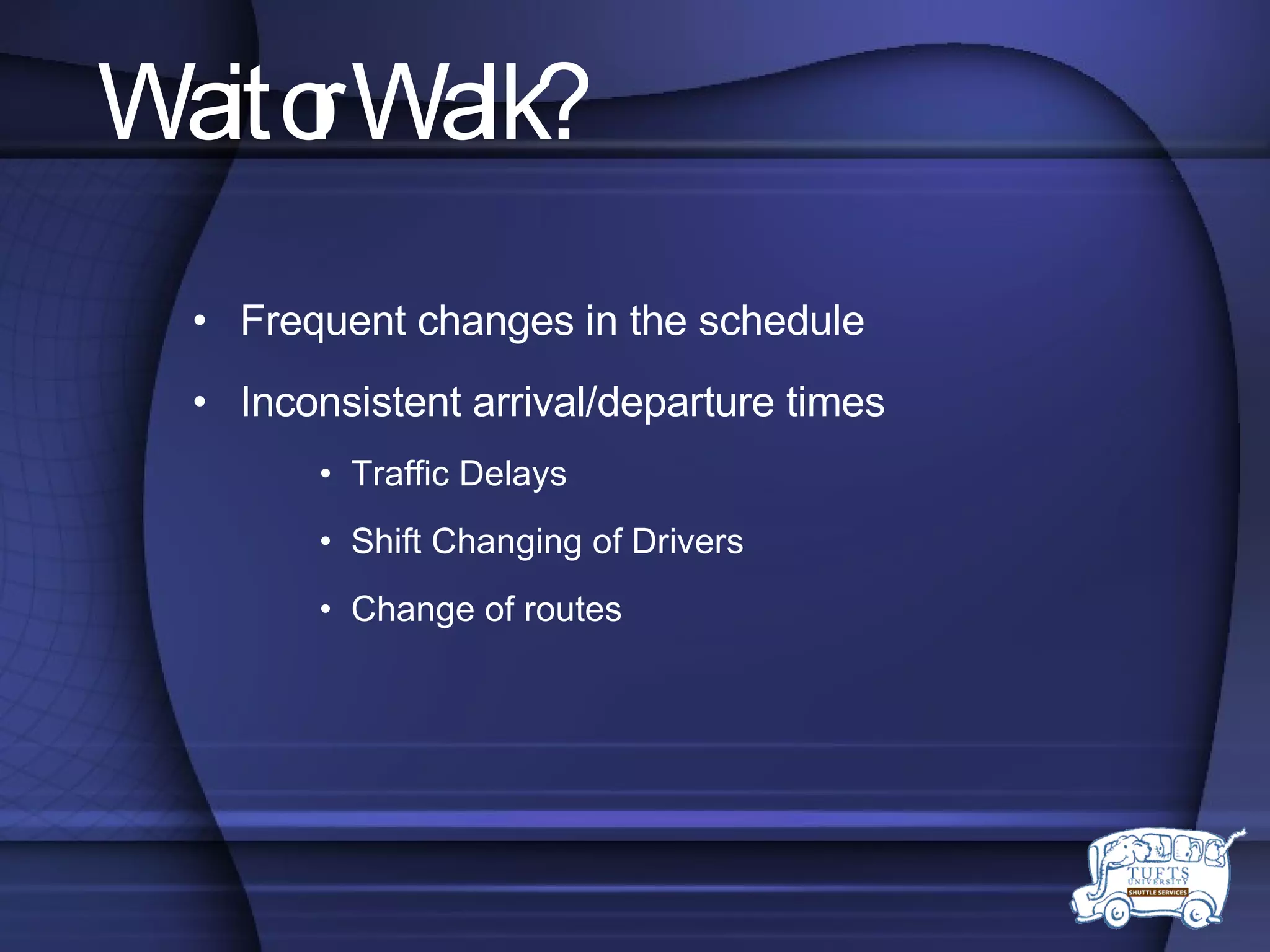 Wait or Walk? Frequent changes in the schedule Inconsistent arrival/departure times Traffic Delays Shift Changing of Drivers Change of routes 
