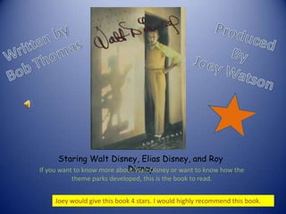 Produced By Joey Watson Written by Bob Thomas Staring Walt Disney, Elias Disney, and Roy Disney If you want to know more about Walt Disney or want to know how the theme parks developed, this is the book to read. Joey would give this book 4 stars. I would highly recommend this book. 