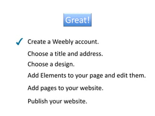 Great!Create a Weebly account.Choose a title and address.Choose a design.Add Elements to your page and edit them.Add pages to your website.Publish your website.
