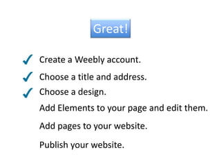 Great!Create a Weebly account.Choose a title and address.Choose a design.Add Elements to your page and edit them.Add pages to your website.Publish your website.