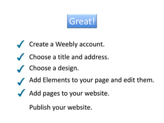 Great!Create a Weebly account.Choose a title and address.Choose a design.Add Elements to your page and edit them.Add pages to your website.Publish your website.