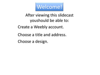Welcome!After viewing this slidecastyou  should be able to:Create a Weebly account.Choose a title and address.Choose a design.