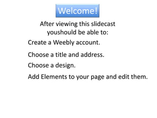 Welcome!After viewing this slidecastyou  should be able to:Create a Weebly account.Choose a title and address.Choose a design.Add Elements to your page and edit them.