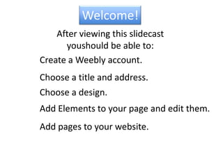 Welcome!After viewing this slidecastyou  should be able to:Create a Weebly account.Choose a title and address.Choose a design.Add Elements to your page and edit them.Add pages to your website.