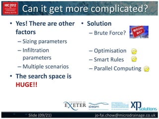 Can it get more complicated?
jo-fai.chow@microdrainage.co.ukSlide (09/21)
• Solution
– Brute Force?
– Optimisation
– Smart Rules
– Parallel Computing
• Yes! There are other
factors
– Sizing parameters
– Infiltration
parameters
– Multiple scenarios
• The search space is
HUGE!!
 