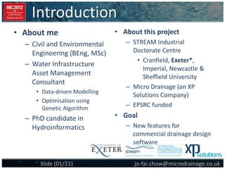 Introduction
jo-fai.chow@microdrainage.co.ukSlide (01/21)
• About this project
– STREAM Industrial
Doctorate Centre
• Cranfield, Exeter*,
Imperial, Newcastle &
Sheffield University
– Micro Drainage (an XP
Solutions Company)
– EPSRC funded
• Goal
– New features for
commercial drainage design
software
• About me
– Civil and Environmental
Engineering (BEng, MSc)
– Water Infrastructure
Asset Management
Consultant
• Data-driven Modelling
• Optimisation using
Genetic Algorithm
– PhD candidate in
Hydroinformatics
 