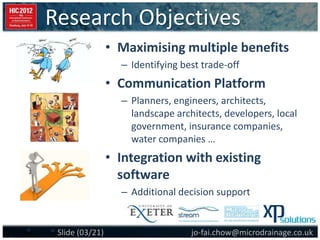 Research Objectives
jo-fai.chow@microdrainage.co.ukSlide (03/21)
• Maximising multiple benefits
– Identifying best trade-off
• Communication Platform
– Planners, engineers, architects,
landscape architects, developers, local
government, insurance companies,
water companies …
• Integration with existing
software
– Additional decision support
 