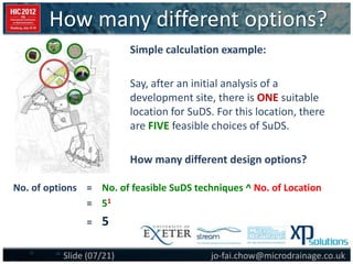 How many different options?
jo-fai.chow@microdrainage.co.ukSlide (07/21)
No. of options = No. of feasible SuDS techniques ^ No. of Location
= 51
= 5
Simple calculation example:
Say, after an initial analysis of a
development site, there is ONE suitable
location for SuDS. For this location, there
are FIVE feasible choices of SuDS.
How many different design options?
 
